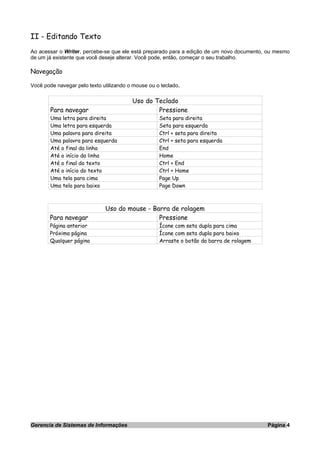 II - Editando Texto
Ao acessar o Writer, percebe-se que ele está preparado para a edição de um novo documento, ou mesmo
de um já existente que você deseje alterar. Você pode, então, começar o seu trabalho.
Navegação
Você pode navegar pelo texto utilizando o mouse ou o teclado.
Uso do Teclado
Para navegar Pressione
Uma letra para direita Seta para direita
Uma letra para esquerda Seta para esquerda
Uma palavra para direita Ctrl + seta para direita
Uma palavra para esquerda Ctrl + seta para esquerda
Até o final da linha End
Até o início da linha Home
Até o final do texto Ctrl + End
Até o início do texto Ctrl + Home
Uma tela para cima Page Up
Uma tela para baixo Page Down
Uso do mouse - Barra de rolagem
Para navegar Pressione
Página anterior Ícone com seta dupla para cima
Próxima página Ícone com seta dupla para baixo
Qualquer página Arraste o botão da barra de rolagem
Gerencia de Sistemas de Informações Página 4
 