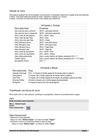 Seleção de texto
Para aplicar qualquer tipo de formatação no documento, é necessário selecionar a região onde será aplicado
o efeito. Você pode selecionar partes do texto, utilizando o teclado ou o mouse.
A seguir, você terá uma lista das formas mais usadas para selecionar.
Utilizando o Teclado
Para selecionar Pressione
Um caracter para a direita Shift + seta para direita
Um caracter para a esquerda Shift + seta para esquerda
Até o final de uma palavra Ctrl + Shift + seta
Até o final de uma linha Shift + End
Até o início de uma linha Shift + Home
Uma linha para baixo Shift + seta para baixo
Uma linha para cima Shift + seta para cima
Uma tela para baixo Shift + Page Down
Uma tela para cima Shift + Page Up
Até o final do documento Ctrl + Shift + End
Até o início do documento Ctrl + Shift + Home
Uma célula preenchida Com o cursor dentro da tabela, pressione Ctrl + T
Tabela inteira Com o cursor dentro da tabela, pressione Ctrl + T 2 vezes
Documento inteiro Ctrl + T
Utilizando o Mouse
Para selecionar Faça
Seleção alternada Ctrl + 2 cliques no botão esquerdo do mouse sobre a palavra
Uma palavra 2 cliques com o botão esquerdo do mouse sobre a palavra
Uma linha 3 cliques com o botão esquerdo do mouse em qualquer palavra da linha
Diversas linhas Arraste o mouse com o botão esquerdo pressionado
Parágrafo 2 cliques na marca de final de parágrafo
Trabalhando com blocos de texto
Para copiar uma ou mais palavras, sentenças ou parágrafos, observe os procedimentos a seguir:
Copiar
Onde encontrar esse comando...
Menu – Editar/Copiar
Ctrl+C
Ícone relacionado -
Cópia Convencional
- Selecione o texto desejado.
- Clique no menu "Editar/Copiar " ou clique no botão "Copiar ".
- Posicione o cursor no local onde deseja a cópia do texto.
– Clique no menu "Editar/Colar" ou clique no botão "Colar" .
Gerencia de Sistemas de Informações página 5
 