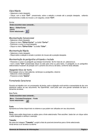 Cópia Rápida
- Selecione o texto desejado.
- Clique, com a tecla "Ctrl" pressionada, sobre a seleção e arraste até a posição desejada, soltando
primeiramente o botão do mouse e, em seguida, a tecla "Ctrl".
Cortar
Onde encontrar esse comando...
Menu – Editar/Cortar
Ctrl+X
Ícone relacionado -
Movimentação Convencional
- Selecione o texto desejado.
- Clique no menu "Editar/Cortar" ou botão "Cortar" .
- Posicione o cursor no local desejado.
- Clique no menu "Editar/Colar " ou botão "Colar" .
Movimentação Rápida
- Selecione o texto desejado.
- Clique sobre a seleção e arraste o ponteiro do mouse até a posição desejada.
Movimentação de parágrafos utilizando o teclado
- Posicione o cursor no parágrafo que deseja movimentar. Se for mais de um, selecione-os.
- Com a tecla "Ctrl" pressionada clique na seta para cima ou para baixo. O parágrafo ou os parágrafos
selecionados mudaram de posição com o próximo de cima ou de baixo, conforme tecla utilizada.
Apagando bloco de texto
Para apagar uma ou mais palavras, sentenças ou parágrafos, observe:
- Selecione o texto desejado.
- Pressione a tecla "Delete".
Formatando Caracteres
Quando se trabalha com um processador de textos, após a digitação você sentirá a necessidade de dar uma
aparência melhor ao seu documento. No OpenWriter, você pode usar uma grande variedade de tipos e
tamanhos de letras.
Guia Fonte
Onde encontrar esse comando...
Menu - Formatar/Caracteres - Fonte
Ícone relacionado -
Fonte
Apresenta as fontes disponíveis no sistema e que podem ser utilizados em seu documento.
Estilo
Nesta caixa estão disponíveis os estilos para a fonte selecionada. Para escolher, basta dar um clique sobre
o estilo desejado e verificar o exemplo.
Tamanho
Na caixa de Listagem "Tamanho", surgirá a lista de possíveis tamanhos para a fonte selecionada.
Ainda temos a cor da letra e a idioma
Gerencia de Sistemas de Informações Página 6
 