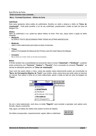 Guia Efeitos de fonte
Onde encontrar esse comando...
Menu - Formatar/Caracteres - Efeitos de fonte
Sublinhado
Esta caixa apresenta vários estilos de sublinhados. Escolha um estilo e observe o efeito na "Caixa de
vizualização". Você pode escolher a cor de seu sublinhado, pressionando o botão ao lado da caixa de
listagem Cor.
Efeitos
Além do sublinhado e cor, podem-se aplicar efeitos na fonte. Para isso, clique sobre a opção do efeito
desejado.
• Maiúscula
ALTERA O TEXTO SELECIONADO PARA TODAS AS LETRAS MAIÚSCULAS.
• Minúscula
altera o texto selecionado para todas as letras minúsculas.
• Títulos
Aplica A Formatação De Maiúscula Na Primeira Letra De Cada Palavra Da Seleção.
• Versalete
APLICA CAIXA ALTA PARA TODAS AS PALVRAS SELECIONADAS.
Relevo
O Writer também traz a possibilidade de acrescentar relevo no texto ("Salientado" e "Entalhado" ) podendo
ainda combiná-los com "Contorno", "Sombra" e "Piscante". Com a excessão do comando "Piscante", as
demais as alterações aparecem na "Caixa de visualização".
Caso você não queira utilizar o menu, várias das opções vistas anteriormente podem ser encontradas na
"Barra de Ferramentas Objetos de Texto", que contém, ainda, outros itens que serão vistos no decorrer
do manual. Para alterar a fonte de um texto selecionado, aperte o botão ao lado da caixa de listagem de
"Fonte".
Se com o texto selecionado, você clicou no botão "Negrito", para cancelar a operação, sem aplicar outro
formato, clique-o novamente.
Veja, agora, os botões dos estilos mais usados na barra de Objetos:
Os botões correspondem, respectivamente: negrito, itálico e sublinhado.
Gerencia de Sistemas de Informações página 7
 