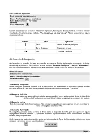 Caracteres não imprimíveis
Onde encontrar esse comando...
Menu – Ver/Caracteres não imprimíveis
Barra de Ferramentas – na vertical
Ctrl+F10
Ícone relacionado
Existem caracteres que apesar de não serem impressos, fazem parte do documento e podem ou não ser
visualizados. Para tanto, clique no botão "Ver/Caracteres não imprimíveis". Abaixo apresentamos alguns
desses caracteres.
Símbolo Tecla Significado
Enter Marca de fim de parágrafo
. Barra de espaço Espaço em branco
Tab Tecla de Tabulação
Alinhamento de Parágrafos
Alinhamento é a posição do texto em relação às margens. Existe alinhamento à esquerda, à direita,
centralizado e justificado. Para defini-lo, acesse o menu "Formatar/Parágrafo". Na guia "Alinhamento",
escolha o formato desejado. Não se esqueça de selecionar a região onde quer aplicar o alinhamento.
Guia Alinhamento
Onde encontrar esse comando...
Menu - Formatar/Parágrafo – Alinhamento
Ícone relacionado -
Alinhamento à esquerda
Neste parágrafo, podemos observar que a preocupação do alinhamento se concentra apenas do lado
esquerdo. O final de cada linha deste parágrafo é ajustada automaticamente pelo OpenWriter.
Alinhamento à direita
Neste parágrafo, ao contrário do anterior, a preocupação é com o alinhamento à direita da linha. Este
alinhamento é bastante comum quando se trata de uma pequena mensagem em cartões.
Alinhamento centro
Este é um exemplo de texto centralizado. Não existe preocupação com as margens e sim, em centralizar o
texto em relação a largura da linha.
Alinhamento Justificado
O paragráfo justificado alinha-se tanto a direita como a esquerda da linha, por isso aparecem alguns
espaçamento entre as palavras. O OpenWriter apresenta a possibilidade de definir o alinhamento da última
linha do paragráfo justificado.
O alinhamento de parágrafos também pode ser feito através da Barra de Formatação. Selecione o texto
desejado e pressione um dos seguintes botões:
Gerencia de Sistemas de Informações Página 8
 