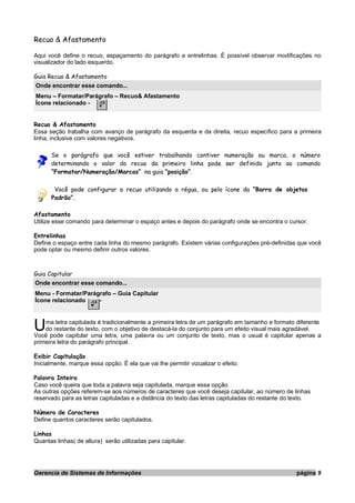 Recuo & Afastamento
Aqui você define o recuo, espaçamento do parágrafo e entrelinhas. É possível observar modificações no
visualizador do lado esquerdo.
Guia Recuo & Afastamento
Onde encontrar esse comando...
Menu – Formatar/Parágrafo – Recuo& Afastamento
Ícone relacionado -
Recuo & Afastamento
Essa seção trabalha com avanço de parágrafo da esquerda e da direita, recuo específico para a primeira
linha, inclusive com valores negativos.
Se o parágrafo que você estiver trabalhando contiver numeração ou marca, o número
determinando o valor do recuo da primeiro linha pode ser definido junto ao comando
“Formatar/Numeração/Marcas” na guia “posição”.
Você pode configurar o recuo utilizando a régua, ou pelo ícone da “Barra de objetos
Padrão”.
Afastamento
Utilize esse comando para determinar o espaço antes e depois do parágrafo onde se encontra o cursor.
Entrelinhas
Define o espaço entre cada linha do mesmo parágrafo. Existem várias configurações pré-definidas que você
pode optar ou mesmo definir outros valores.
Guia Capitular
Onde encontrar esse comando...
Menu - Formatar/Parágrafo – Guia Capitular
Ícone relacionado -
ma letra capitulada é tradicionalmente a primeira letra de um parágrafo em tamanho e formato diferente
do restante do texto, com o objetivo de destacá-la do conjunto para um efeito visual mais agradável.UVocê pode capitular uma letra, uma palavra ou um conjunto de texto, mas o usual é capitular apenas a
primeira letra do parágrafo principal.
Exibir Capitulação
Inicialmente, marque essa opção. É ela que vai lhe permitir vizualizar o efeito.
Palavra Inteira
Caso você queira que toda a palavra seja capitulada, marque essa opção.
As outras opções referem-se aos números de caracteres que você deseja capitular, ao número de linhas
reservado para as letras capituladas e a distância do texto das letras capituladas do restante do texto.
Número de Caracteres
Define quantos caracteres serão capitulados.
Linhas
Quantas linhas( de altura) serão utilizadas para capitular.
Gerencia de Sistemas de Informações página 9
 