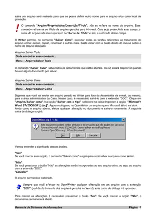 salva um arquivo será reaberta para que se possa definir outro nome para o arquivo e/ou outro local de
gravação.
O comando "Arquivo/Propriedades/Descrição/Título”, não se refere ao nome do arquivo. Esse
comando refere-se ao título de arquivo gerados para internet. Caso seja preenchido essa campo, o
nome do arquivo não mais aparecer na “Barra de título” e sim, o conteúdo desse campo.
O Writer permite, no comando "Salvar Como", executar todas as tarefas referentes ao tratamento do
arquivo como: excluir, copiar, renomear e outras mais. Basta clicar com o botão direito do mouse sobre o
nome do arquivo desejado.
Arquivo/Salvar Tudo
Onde encontrar esse comando...
Menu – Arquivo/Salvar Tudo
O comando "Salvar Tudo" salva todos os documentos que estão abertos. Ela só estará disponível quando
houver algum documento por salvar.
Arquivo/Salvar Como
Onde encontrar esse comando...
Menu – Arquivo/Salvar Como
Digamos que você vai enviar um arquivo gerado no Writer para fora da Assembléia via e-mail, ou mesmo,
para a área administrativa da Casa. Nesse caso, é necessário salvá-lo com a extensão "DOC". Clique em
"Arquivo/Salvar como". Na opção "Salvar com o tipo" selecione na caixa dropdown a opção "Microsoft
Word 97/2000/XP [.doc]". Agora você gerou no OpenWriter um arquivo que o Microsoft Word vai abrir.
Ainda como o arquivo aberto, efetue qualquer alteração no documento e salve-o novamente. A seguinte
caixa de diálogo surgirá:
Vamos entender o significado desses botões.
"Sim"
Se você marcar essa opção, o comando "Salvar como" surgirá para você salvar o arquivo como Writer.
"Não"
Se você pressionar o botão "Não" as alterações serão incorporadas ao seu arquivo ativo, ou seja, ao arquivo
com a extensão "DOC".
"Cancelar"
O arquivo permanece inalterado.
Sempre que você efetuar no OpenWriter qualquer alteração em um arquivo com a extenção
"DOC" (padrão do formato dos arquivos gerados no Word), essa caixa de diálogo irá aparecer.
Para manter as alterações é necessário pressionar o botão "Sim". Se você marcar a opção "Não", o
documento permanecerá aberto.
Gerencia de Sistemas de Informações Página 12
 