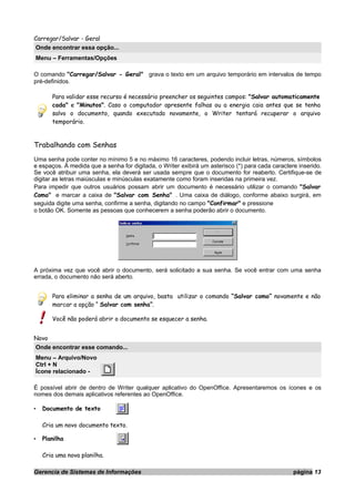 Carregar/Salvar - Geral
Onde encontrar essa opção...
Menu – Ferramentas/Opções
O comando "Carregar/Salvar - Geral" grava o texto em um arquivo temporário em intervalos de tempo
pré-definidos.
Para validar esse recurso é necessário preencher os seguintes campos: "Salvar automaticamente
cada" e "Minutos". Caso o computador apresente falhas ou a energia caia antes que se tenha
salvo o documento, quando executado novamente, o Writer tentará recuperar o arquivo
temporário.
Trabalhando com Senhas
Uma senha pode conter no mínimo 5 e no máximo 16 caracteres, podendo incluir letras, números, símbolos
e espaços. À medida que a senha for digitada, o Writer exibirá um asterisco (*) para cada caractere inserido.
Se você atribuir uma senha, ela deverá ser usada sempre que o documento for reaberto. Certifique-se de
digitar as letras maiúsculas e minúsculas exatamente como foram inseridas na primeira vez.
Para impedir que outros usuários possam abrir um documento é necessário utilizar o comando "Salvar
Como" e marcar a caixa de "Salvar com Senha" . Uma caixa de diálogo, conforme abaixo surgirá, em
seguida digite uma senha, confirme a senha, digitando no campo "Confirmar" e pressione
o botão OK. Somente as pessoas que conhecerem a senha poderão abrir o documento.
A próxima vez que você abrir o documento, será solicitado a sua senha. Se você entrar com uma senha
errada, o documento não será aberto.
Para eliminar a senha de um arquivo, basta utilizar o comando “Salvar como” novamente e não
marcar a opção “ Salvar com senha”.
Você não poderá abrir o documento se esquecer a senha.
Novo
Onde encontrar esse comando...
Menu – Arquivo/Novo
Ctrl + N
Ícone relacionado -
É possível abrir de dentro de Writer qualquer aplicativo do OpenOffice. Apresentaremos os ícones e os
nomes dos demais aplicativos referentes ao OpenOffice.
• Documento de texto
Cria um novo documento texto.
• Planilha
Cria uma nova planilha.
Gerencia de Sistemas de Informações página 13
 
