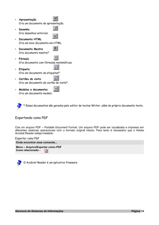 • Apresentação
Cria um documento de apresentação.
• Desenho
Cria desenhos vetoriais
• Documento HTML
Cria um novo documento em HTML.
• Documento Mestre
Cria documento mestre*.
• Fórmula
Cria documento com fórmulas matemáticas.
• Etiqueta
Cria um documento de etiquetas*.
• Cartões de visita
Cria um documento de cartão de visita*.
• Modelos e documentos
Cria um documento modelo.
* Esses documentos são gerados pelo editor de textos Writer, além do próprio documento texto.
Exportando como PDF
Crie um arquivo PDF – Portable Document Format. Um arquivo PDF pode ser vizualizado e impresso em
diferentes sistemas operacionais com o formato original intacto. Para tanto é necessário que o Adobe
Acrobat Reader esteja instalado.
Exportar como PDF
Onde encontrar esse comando...
Menu – Arquivo/Exportar como PDF
Ícone relacionado -
O Acobrat Reader é um aplicativo freeware.
Gerencia de Sistemas de Informações Página 14
 