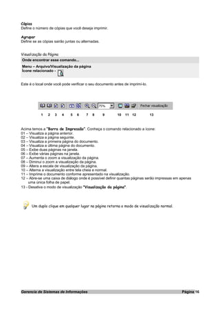 Cópias
Define o número de cópias que você deseja imprimir.
Agrupar
Define se as cópias sairão juntas ou alternadas.
Visualização da Página
Onde encontrar esse comando...
Menu – Arquivo/Visualização da página
Ícone relacionado -
Este é o local onde você pode verificar o seu documento antes de imprimí-lo.
1 2 3 4 5 6 7 8 9 10 11 12 13
Acima temos a “Barra de Impressão”. Conheça o comando relacionado a ícone:
01 – Visualiza a página anterior.
02 – Visualiza a página seguinte.
03 – Visualiza a primeira página do documento.
04 – Visualiza a última página do documento.
05 – Exibe duas páginas na janela.
06 – Exibe várias páginas na janela.
07 – Aumenta o zoom a visualização da página.
08 – Diminui o zoom a visualização da página.
09 – Altera a escala de visualização da página.
10 – Alterna a visualização entre tela cheia e normal.
11 – Imprime o documento conforme apresentado na visualização.
12 – Abre-se uma caixa de diálogo onde é possível definir quantas páginas serão impressas em apenas
uma única folha de papel.
13 - Desativa o modo de visualização "Visualização da página".
Um duplo clique em qualquer lugar na página retorna o modo de visualização normal.
Gerencia de Sistemas de Informações Página 16
 