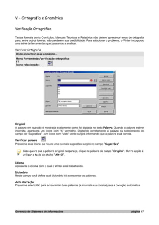 V – Ortografia e Gramática
Verificação Ortográfica
Textos formais como Currículos, Manuais Técnicos e Relatórios não devem apresentar erros de ortografia
para, entre outros fatores, não perderem sua credibilidade. Para solucionar o problema, o Writer incorporou
uma série de ferramentas que passamos a analisar.
Verificar Ortografia
Onde encontrar esse comando...
Menu Ferramentas/Verificação ortográfica
F7
Ícone relacionado -
Original
A palavra em questão é mostrada exatamente como foi digitada no texto Palavra Quando a palavra estiver
incorreta, aparecerá um ícone com “X” vermelho. Digitando corretamente a palavra ou selecionando do
campo de “Sugestões” , um ícone com “visto” verde surgirá informando que a palavra está correta.
Verificar palavra
Pressione esse ícone, se houve uma ou mais sugestões surgirá no campo “Sugestões”
Caso queira que a palavra original reapareça, clique na palavra do campo “Original”. Outra opção é
utilizar a tecla de atalho “Alt+O”.
Idioma
Apresenta o idioma com o qual o Writer está trabalhando.
Dicionário
Neste campo você define qual dicionário irá acrescentar as palavras.
Auto Correção
Pressione este botão para acrescentar duas palavras (a incorreta e a correta) para a correção automática.
Gerencia de Sistemas de Informações página 17
 