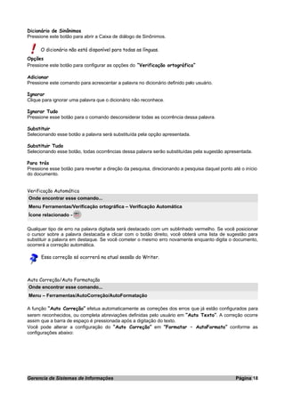 Dicionário de Sinônimos
Pressione este botão para abrir a Caixa de diálogo de Sinônimos.
O dicionário não está disponível para todas as línguas.
Opções
Pressione este botão para configurar as opções do “Verificação ortográfica”
Adicionar
Pressione este comando para acrescentar a palavra no dicionário definido pelo usuário.
Ignorar
Clique para ignorar uma palavra que o dicionário não reconhece.
Ignorar Tudo
Pressione esse botão para o comando desconsiderar todas as ocorrência dessa palavra.
Substituir
Selecionando esse botão a palavra será substituída pela opção apresentada.
Substituir Tudo
Selecionando esse botão, todas ocorrências dessa palavra serão substituídas pela sugestão apresentada.
Para trás
Pressione esse botão para reverter a direção da pesquisa, direcionando a pesquisa daquel ponto até o início
do documento.
Verificação Automática
Onde encontrar esse comando...
Menu Ferramentas/Verificação ortográfica – Verificação Automática
Ícone relacionado -
Qualquer tipo de erro na palavra digitada será destacado com um sublinhado vermelho. Se você posicionar
o cursor sobre a palavra destacada e clicar com o botão direito, você obterá uma lista de sugestão para
substituir a palavra em destaque. Se você cometer o mesmo erro novamente enquanto digita o documento,
ocorrerá a correção automática.
Essa correção só ocorrerá na atual sessão do Writer.
Auto Correção/Auto Formatação
Onde encontrar esse comando...
Menu – Ferramentas/AutoCorreção/AutoFormatação
A função “Auto Correção” efetua automaticamente as correções dos erros que já estão configurados para
serem reconhecidos, ou completa abreviações definidas pelo usuário em “Auto Texto”. A correção ocorre
assim que a barra de espaço é pressionada após a digitação do texto.
Você pode alterar a configuração do “Auto Correção” em “Formatar – AutoFormato” conforme as
configurações abaixo:
Gerencia de Sistemas de Informações Página 18
 