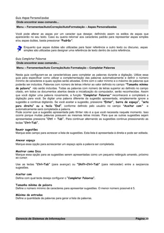 Guia Aspas Personalizadas
Onde encontrar esse comando...
Menu – Ferramentas/AutoCorreção/AutoFormatação – Aspas Personalizadas
Você pode alterar as aspas por um caracter que desejar, definindo assim os estilos de aspas que
aparecerão no seu texto. Caso eu queira retornar aos caracteres padrão para representar aspas simples
e/ou aspas dublas, basta pressionar “Padrão”.
Enquanto que aspas dublas são utilizadas para fazer referência a outro texto ou discurso, aspas
simples são utilizadas para designar uma referência de texto dentro de outra referência.
Guia Completar Palavras
Onde encontrar esse comando...
Menu – Ferramentas/Auto Correção/Auto Formatação – Completar Palavras
Nesta guia configuram-se as características para completar as palavras durante a digitação. Utilize essa
guia para especificar como utilizar a complementação das palavras automaticamente e definir o número
mínimo de caracteres e quais opções serão ativadas. Entre com o valor mínimo e o máximo de palavras que
poderão ser incluídos. Palavras com número de letras inferior ao valor definido no campo “Tamanho mínimo
de palavra” não serão incluídas. Todas as palavras com número de letras superior ao definido no campo
citado, em todos os documentos abertos desde a inicialização do computador, serão reconhecidas. Assim
que você digitar uma palavra novamente, a função “Completar Palavras” reconhecerá e completará a
digitação para você. Se digitar uma palavra diferente da sugestão apresentada, simplesmente ignore a
sugestão e continue digitando. Se você aceitar a sugestão, pressione “Enter”, barra de espaço”, “seta
para direita” ou a tecla “End”, conforme definido pelo usuário no campo “Aceitar com” e
automaticamente será completada a palavra.
Pode ocorrer que a sugestão apresentada pelo Writer não é a que você necessita naquele momento. Isso
ocorre porque muitas palavras possuem as mesmas letras iniciais. Para que as outras sugestões sejam
apresentadas pressione “Ctrl + Tab”. Para continuar alternando as sugestões continue pressionando as
teclas “Ctrl+Tab”.
Reunir sugestões
Marque este campo para acrescer a lista de sugestões. Esta lista é apresentada à direita e pode ser editada.
Anexar espaço
Marque essa opção para acrescentar um espaço após a palavra ser completada.
Mostrar como Dica
Marque essa opção para as sugestões serem apresentadas como um pequeno retângulo amarelo, próximo
ao cursor.
Use as teclas “Ctrl+Tab” (para avançar) ou "Shift+Ctrl+Tab" (para retroceder) entre a seqüencia
sugestões.
Aceitar com
Defina com qual tecla deseja configurar o ”Completar Palavras”.
Tamanho mínimo de palavra
Define o número mínimo de caracteres para apresentar sugestões. O menor número possível é 5.
Máximo de entradas
Define a quantidade de palavras para gerar a lista de palavras.
Gerencia de Sistemas de Informações Página 20
 