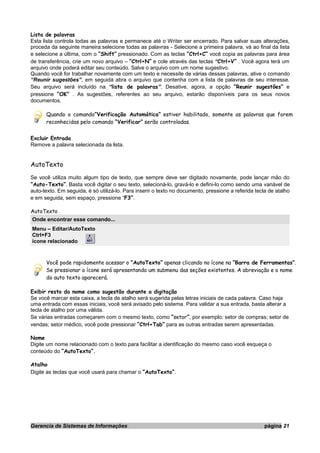 Lista de palavras
Esta lista controla todas as palavras e permanece até o Writer ser encerrado. Para salvar suas alterações,
proceda da seguinte maneira:selecione todas as palavras - Selecione a primeira palavra, vá ao final da lista
e selecione a última, com o “Shift” pressionado. Com as teclas “Ctrl+C” você copia as palavras para área
de transferência, crie um novo arquivo – “Ctrl+N” e cole através das teclas “Ctrl+V” . Você agora terá um
arquivo onde poderá editar seu conteúdo. Salve o arquivo com um nome sugestivo.
Quando você for trabalhar novamente com um texto e necessite de várias dessas palavras, ative o comando
“Reunir sugestões”, em seguida abra o arquivo que contenha com a lista de palavras de seu interesse.
Seu arquivo será incluído na “lista de palavras”. Desative, agora, a opção “Reunir sugestões” e
pressione “OK” . As sugestões, referentes ao seu arquivo, estarão disponíveis para os seus novos
documentos.
Quando o comando“Verificação Automática” estiver habilitado, somente as palavras que forem
reconhecidas pelo comando “Verificar” serão controladas.
Excluir Entrada
Remove a palavra selecionada da lista.
AutoTexto
Se você utiliza muito algum tipo de texto, que sempre deve ser digitado novamente, pode lançar mão do
”Auto-Texto”. Basta você digitar o seu texto, selecioná-lo, gravá-lo e defini-lo como sendo uma variável de
auto-texto. Em seguida, é só utilizá-lo. Para inserir o texto no documento, pressione a referida tecla de atalho
e em seguida, sem espaço, pressione “F3”.
AutoTexto
Onde encontrar esse comando...
Menu – Editar/AutoTexto
Ctrl+F3
ícone relacionado
Você pode rapidamente acessar o “AutoTexto” apenas clicando no ícone na “Barra de Ferramentas”.
Se pressionar o ícone será apresentando um submenu das seções existentes. A abreviação e o nome
do auto texto aparecerá.
Exibir resto do nome como sugestão durante a digitação
Se você marcar esta caixa, a tecla de atalho será sugerida pelas letras iniciais de cada palavra. Caso haja
uma entrada com essas iniciais, você será avisado pelo sistema. Para validar a sua entrada, basta alterar a
tecla de atalho por uma válida.
Se várias entradas começarem com o mesmo texto, como “setor”, por exemplo: setor de compras; setor de
vendas; setor médico, você pode pressionar “Ctrl+Tab” para as outras entradas serem apresentadas.
Nome
Digite um nome relacionado com o texto para facilitar a identificação do mesmo caso você esqueça o
conteúdo do “AutoTexto”.
Atalho
Digite as teclas que você usará para chamar o “AutoTexto”.
Gerencia de Sistemas de Informações página 21
 