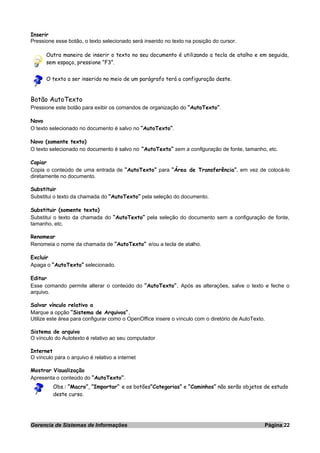 Inserir
Pressione esse botão, o texto selecionado será inserido no texto na posição do cursor.
Outra maneira de inserir o texto no seu documento é utilizando a tecla de atalho e em seguida,
sem espaço, pressione “F3”.
O texto a ser inserido no meio de um parágrafo terá a configuração deste.
Botão AutoTexto
Pressione este botão para exibir os comandos de organização do “AutoTexto”.
Novo
O texto selecionado no documento é salvo no “AutoTexto”.
Novo (somente texto)
O texto selecionado no documento é salvo no “AutoTexto” sem a configuração de fonte, tamanho, etc.
Copiar
Copia o conteúdo de uma entrada de “AutoTexto” para “Área de Transferência”, em vez de colocá-lo
diretamente no documento.
Substituir
Substitui o texto da chamada do “AutoTexto” pela seleção do documento.
Substituir (somente texto)
Substitui o texto da chamada do “AutoTexto” pela seleção do documento sem a configuração de fonte,
tamanho, etc.
Renomear
Renomeia o nome da chamada de “AutoTexto” e/ou a tecla de atalho.
Excluir
Apaga o “AutoTexto” selecionado.
Editar
Esse comando permite alterar o conteúdo do “AutoTexto”. Após as alterações, salve o texto e feche o
arquivo.
Salvar vínculo relativo a
Marque a opção “Sistema de Arquivos”.
Utilize este área para configurar como o OpenOffice insere o vínculo com o diretório de AutoTexto.
Sistema de arquivo
O vínculo do Autotexto é relativo ao seu computador
Internet
O vínculo para o arquivo é relativo a internet
Mostrar Visualização
Apresenta o conteúdo do “AutoTexto”.
Obs.: “Macro”, “Importar” e os botões“Categorias” e “Caminhos” não serão objetos de estudo
deste curso.
Gerencia de Sistemas de Informações Página 22
 