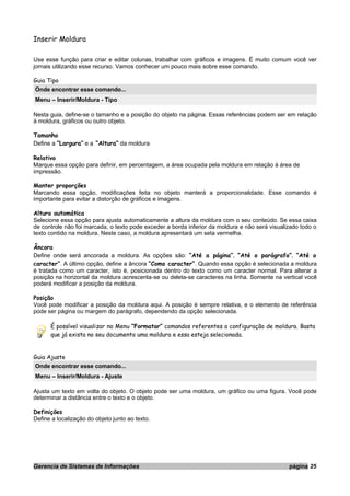Inserir Moldura
Use esse função para criar e editar colunas, trabalhar com gráficos e imagens. É muito comum você ver
jornais utilizando esse recurso. Vamos conhecer um pouco mais sobre esse comando.
Guia Tipo
Onde encontrar esse comando...
Menu – Inserir/Moldura - Tipo
Nesta guia, define-se o tamanho e a posição do objeto na página. Essas referências podem ser em relação
à moldura, gráficos ou outro objeto.
Tamanho
Define a ”Largura” e a “Altura” da moldura
Relativo
Marque essa opção para definir, em percentagem, a área ocupada pela moldura em relação à área de
impressão.
Manter proporções
Marcando essa opção, modificações feita no objeto manterá a proporcionalidade. Esse comando é
importante para evitar a distorção de gráficos e imagens.
Altura automática
Selecione essa opção para ajusta automaticamente a altura da moldura com o seu conteúdo. Se essa caixa
de controle não foi marcada, o texto pode exceder a borda inferior da moldura e não será visualizado todo o
texto contido na moldura. Neste caso, a moldura apresentará um seta vermelha.
Âncora
Define onde será ancorada a moldura. As opções são: “Até a página”, “Até o parágrafo”, “Até o
caracter”. A último opção, define a âncora “Como caracter”. Quando essa opção é selecionada a moldura
é tratada como um caracter, isto é, posicionada dentro do texto como um caracter normal. Para alterar a
posição na horizontal da moldura acrescenta-se ou deleta-se caracteres na linha. Somente na vertical você
poderá modificar a posição da moldura.
Posição
Você pode modificar a posição da moldura aqui. A posição é sempre relativa, e o elemento de referência
pode ser página ou margem do parágrafo, dependendo da opção selecionada.
É possível visualizar no Menu “Formatar” comandos referentes a configuração de moldura. Basta
que já exista no seu documento uma moldura e essa esteja selecionada.
Guia Ajuste
Onde encontrar esse comando...
Menu – Inserir/Moldura - Ajuste
Ajusta um texto em volta do objeto. O objeto pode ser uma moldura, um gráfico ou uma figura. Você pode
determinar a distância entre o texto e o objeto.
Definições
Define a localização do objeto junto ao texto.
Gerencia de Sistemas de Informações página 25
 
