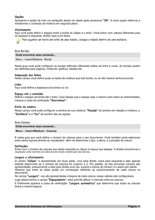 Opções
Apresenta a opção de criar um parágrafo abaixo do objeto após pressionar “Ok”. A outra opção refere-se a
transformar o conteúdo da moldura em segundo plano.
Afastamento
Aqui você pode definir o espaço entre a borda do objeto e o texto. Você entrar com valores diferentes para
os espaços à esquerda, direita, topo e em baixo.
Para ajustar um texto em volta de uma tabela, coloque a tabela dentro de uma moldura.
Guia Bordas
Onde encontrar esse comando...
Menu – Inserir/Moldura - Borda
Nesta guia você pode configurar as bordas definidos diferentes estilos de linha e cores. As bordas podem
ser definidas para páginas, molduras, gráficos, tabelas etc.
Disposição das linhas
Neste campo você define quais os lados da moldura que terá borda, ou se não haverá nenhuma borda.
Linha
Aqui você define a espessura da borda e a cor.
Espaço até o conteúdo
Define o espaço da borda até o texto. Caso deseje que o espaço seja o mesmo para todos as extremidades,
marque a caixa de verificação “Sincronizar”.
Estilo da sombra
Neste campo você pode configurar a sombra de sua moldura. “Posição” da sombra em relação a moldura, a
“Distância” e a “Cor” da sombra são as opções
Guia Colunas
Onde encontrar esse comando...
Menu – Inserir/Moldura - Colunas
É nesta guia que você define o número de colunas para o seu documento. Você também pode selecionar
entre vários layouts através do visualizador, além de determinar o tipo, a altura, e a posição da coluna.
Definições
Entre com o número de colunas que serão inseridos ou clique no layout que desejar. A direita encontra-se o
visualizador onde você terá uma idéia de como ficará a distribuição das mesmas.
Largura e afastamento
O campo “Coluna” é representado por duas setas, uma para direita, outra para esquerda e elas apenas
estarão disponíveis se o número de colunas for superior a 3. Por padrão, as três primeiras colunas são
apresentadas; pressionando a seta para direita uma vez, surgirá a coluna de número 4 e assim por diante.
Observe que entre as setas existe um numeração referente ao posicionamento de cada coluna no
documento.
No campo “Largura”, nos são apresentadas a largura de cada coluna, esses valores são configuráveis.
Logo abaixo temos o campo “Espaçamento”, esse permite alterar o intervalo entre as colunas.
E finalmente aparece a caixa de verificação “Largura automática” que determina que todas as colunas
tenha a mesma largura.
Gerencia de Sistemas de Informações Página 26
 