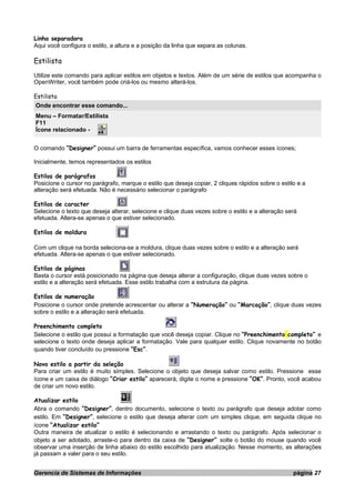 Linha separadora
Aqui você configura o estilo, a altura e a posição da linha que separa as colunas.
Estilista
Utilize este comando para aplicar estilos em objetos e textos. Além de um série de estilos que acompanha o
OpenWriter, você também pode criá-los ou mesmo alterá-los.
Estilista
Onde encontrar esse comando...
Menu – Formatar/Estilista
F11
Ícone relacionado -
O comando “Designer” possui um barra de ferramentas específica, vamos conhecer esses ícones;
Inicialmente, temos representados os estilos
Estilos de parágrafos
Posicione o cursor no parágrafo, marque o estilo que deseja copiar, 2 cliques rápidos sobre o estilo e a
alteração será efetuada. Não é necessário selecionar o parágrafo
Estilos de caracter
Selecione o texto que deseja alterar, selecione e clique duas vezes sobre o estilo e a alteração será
efetuada. Altera-se apenas o que estiver selecionado.
Estilos de moldura
Com um clique na borda seleciona-se a moldura, clique duas vezes sobre o estilo e a alteração será
efetuada. Altera-se apenas o que estiver selecionado.
Estilos de páginas
Basta o cursor está posicionado na página que deseja alterar a configuração, clique duas vezes sobre o
estilo e a alteração será efetuada. Esse estilo trabalha com a estrutura da página.
Estilos de numeração
Posicione o cursor onde pretende acrescentar ou alterar a “Numeração” ou “Marcação”, clique duas vezes
sobre o estilo e a alteração será efetuada.
Preenchimento completo
Selecione o estilo que possui a formatação que você deseja copiar. Clique no “Preenchimento completo” e
selecione o texto onde deseja aplicar a formatação. Vale para qualquer estilo. Clique novamente no botão
quando tiver concluído ou pressione “Esc”.
Novo estilo a partir da seleção
Para criar um estilo é muito simples. Selecione o objeto que deseja salvar como estilo. Pressione esse
ícone e um caixa de diálogo “Criar estilo” aparecerá, digite o nome e pressione “OK”. Pronto, você acabou
de criar um novo estilo.
Atualizar estilo
Abra o comando “Designer”, dentro documento, selecione o texto ou parágrafo que deseja adotar como
estilo. Em “Designer”, selecione o estilo que deseja alterar com um simples clique, em seguida clique no
ícone “Atualizar estilo”
Outra maneira de atualizar o estilo é selecionando e arrastando o texto ou parágrafo. Após selecionar o
objeto a ser adotado, arraste-o para dentro da caixa de “Designer” solte o botão do mouse quando você
observar uma inserção de linha abaixo do estilo escolhido para atualização. Nesse momento, as alterações
já passam a valer para o seu estilo.
Gerencia de Sistemas de Informações página 27
 
