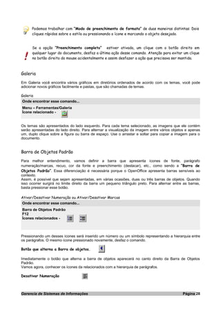 Podemos trabalhar com “Modo de preenchimento de formato” de duas maneiras distintas: Dois
cliques rápidos sobre o estilo ou pressionando o ícone e marcando o objeto desejado.
Se a opção “Preenchimento completo” estiver ativada, um clique com o botão direito em
qualquer lugar do documento, desfaz a última ação desse comando. Atenção para evitar um clique
no botão direito do mouse acidentalmente e assim desfazer a ação que precisava ser mantida.
Galeria
Em Galeria você encontra vários gráficos em diretórios ordenados de acordo com os temas, você pode
adicionar novos gráficos facilmente e pastas, que são chamadas de temas.
Galeria
Onde encontrar esse comando...
Menu – Ferramentas/Galeria
Ícone relacionado -
Os temas são apresentados do lado esquerdo. Para cada tema selecionado, as imagens que ele contém
serão apresentadas do lado direito. Para alternar a visualização da imagem entre vários objetos e apenas
um, duplo clique sobre a figura ou barra de espaço. Use o arrastar e soltar para copiar a imagem para o
documento.
Barra de Objetos Padrão
Para melhor entendimento, vamos definir a barra que apresenta ícones de fonte, parágrafo
numeração/marcas, recuo, cor da fonte e preenchimento (destacar), etc., como sendo a “Barra de
Objetos Padrão”. Essa diferenciação é necessária porque o OpenOffice apresenta barras sensíveis ao
contexto.
Assim, é possível que sejam apresentadas, em várias ocasiões, duas ou três barras de objetos. Quando
isso ocorrer surgirá no limite direito da barra um pequeno triângulo preto. Para alternar entre as barras,
basta pressionar esse botão.
Ativar/Desativar Numeração ou Ativar/Desativar Marcas
Onde encontrar esse comando...
Barra de Objetos Padrão
F12
Ícones relacionados -
Pressionando um desses ícones será inserido um número ou um símbolo representando a hierarquia entre
os parágrafos. O mesmo ícone pressionado novamente, desfaz o comando.
Botão que alterna a Barra de objetos.
Imediatamente o botão que alterna a barra de objetos aparecerá no canto direito da Barra de Objetos
Padrão.
Vamos agora, conhecer os ícones da relacionados com a hierarquia de parágrafos.
Desativar Numeração
Gerencia de Sistemas de Informações Página 28
 