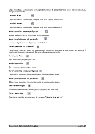 Clique neste botão para desligar a numeração de hierarquia do parágrafo onde o cursor está posicionado, ou
parágrafo selecionado.
Um Nível Acima
Clique neste botão para mover o parágrafo a um nível superior na hierarquia.
Um Nível Abaixo
Clique neste botão para mover o parágrafo a um nível inferior na hierarquia.
Mover para Cima com sub parágrafos
Move o parágrafo com os subpontos a um nível superior.
Mover para Baixo com sub parágrafos
Move o parágrafo com os subpontos a um nível inferior
Inserir Entradas não Numerada
Clique neste ícone para inserir um parágrafo sem numeração. A numeração inserida não será alterada. É
possível continuar com a seqüência da numeração após esse parágrafo.
Mover para Cima
Será movido um parágrafo para cima
Mover para Baixo
Será movido um parágrafo para baixo.
Mover para Cima com sub parágrafos
Clique nesse ícone para mover um parágrafo com os subpontos acima.
Mover para Baixo com sub parágrafos
Clique nesse ícone para mover um parágrafo com os subpontos abaixo.
Reiniciar Numeração
Pressionando esse ícone a numeração dos parágrafo será reiniciada.
Editar Numeração
Esse ícone possibilita a configuração do comando “Numeração e Marcas”.
Gerencia de Sistemas de Informações página 29
 