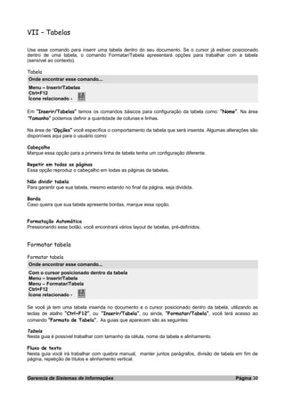 VII – Tabelas
Use esse comando para inserir uma tabela dentro do seu documento. Se o cursor já estiver posicionado
dentro de uma tabela, o comando Formatar/Tabela apresentará opções para trabalhar com a tabela
(sensível ao contexto).
Tabela
Onde encontrar esse comando...
Menu – Inserir/Tabelas
Ctrl+F12
Ícone relacionado -
Em “Inserir/Tabelas” temos os comandos básicos para configuração da tabela como: “Nome”. Na área
“Tamanho” podemos definir a quantidade de colunas e linhas.
Na área de “Opções” você especifica o comportamento da tabela que será inserida. Algumas alterações são
disponíveis aqui para o usuário como:
Cabeçalho
Marque essa opção para a primeira linha de tabela tenha um configuração diferente.
Repetir em todas as páginas
Essa opção reproduz o cabeçalho em todas as páginas da tabelas.
Não dividir tabela
Para garantir que sua tabela, mesmo estando no final da página, seja dividida.
Borda
Caso queira que sua tabela apresente bordas, marque essa opção.
Formatação Automática
Pressionando esse botão, você encontrará vários layout de tabelas, pré-definidos.
Formatar tabela
Formatar tabela
Onde encontrar esse comando...
Com o cursor posicionado dentro da tabela
Menu – Inserir/Tabela
Menu – Formatar/Tabela
Ctrl+F12
Ícone relacionado -
Se você já tem uma tabela inserida no documento e o cursor posicionado dentro da tabela, utilizando as
teclas de atalho “Ctrl+F12”, ou “Inserir/Tabela”, ou ainda, “Formatar/Tabela”, você terá acesso ao
comando “Formato de Tabela”. As guias que aparecem são as seguintes:
Tabela
Nesta guia é possível trabalhar com tamanho da célula, nome da tabela e alinhamento.
Fluxo de texto
Nesta guia você irá trabalhar com quebra manual, manter juntos parágrafos, divisão de tabela em fim de
página, repetição de títulos e alinhamento vertical.
Gerencia de Sistemas de Informações Página 30
 