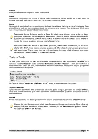 Colunas
Essa guia trabalha com largura da tabela e da colunas.
Borda
Aqui temos a disposição das bordas, o tipo de preenchimento das bordas, espaço até o texto, estilo de
sombra, onde você pode decidir, distância e cor de preenchimento da célula.
Fundo
Nesta guia é possível definir o preenchimento do fundo da célula ou da linha ou da própria tabela. Esse
preenchimento pode ser com uma determinada cor ou mesmo uma imagem. Você ainda pode definir como
que a imagem deve ser posicionada dentro da tabela.
Posicionado dentro da tabela surgirá a Barra de tabela, para alternar entre as barras basta
pressionar a seta azul do lado esquerdo. Retirando o cursor da tabela, também desaparecerá a
sua Barra de ferramentas. Outra maneira prática de se trabalhar é utilizando o botão direito do
mouse. Ele sempre apresenta um menu sensível ao contexto.
Para acrescentar uma tabela ao seu texto, pressione, entre outras alternativas, as teclas de
atalho “Ctrl+F12”. Esse mesmo comando apresentará diferentes alternativas caso pressionado
pela segunda vez. Obs.: o cursor tem que está posicionada dentro da tabela. O mesmo ocorre com
os comandos “Inserir/Tabelas” e “Formatar/Tabelas”.
Texto <-> Tabela
Se você quiser transformar um texto em uma tabela, basta selecionar o texto e pressionar “Ctrl+F12” ou o
comando “Inserir/Tabelas”. Outro comando “Ferramenta/Texto<->Tabela” além de transformar o
texto em tabela e tabela em texto, diferentemente do demais comandos, traz algumas opções que permite
uma conversão mais apropriada.
Texto <-> Tabela
Onde encontrar esse comando...
Menu – Ferramentas/Texto <->Tabela
Menu – Inserir/Tabela
Ctrl+F12
Na Caixa de diálogo “Converter tabela em texto” temos as seguintes áreas disponíveis:
Separar texto em
Apresenta como delimitador três opções fixas: tabulação, ponto e vírgula, parágrafo e o campo “Outros”,
onde você poderá determinar qual será o delimitador. Determina também que todas as colunas tenham o
mesmo tamanho.
Opções
Nessa área você tem a sua disposição as mesmas opções apresentadas no comando “Inserir/Tabela”.
Quando são inseridos valores na tabela eles são reconhecidos automaticamente, (data, número e
tempo). Você pode, no entanto, alterar essas configurações em “Ferramentas/Opções – Tabela”,
no quadro de “Entrada em tabelas”.
Gerencia de Sistemas de Informações página 31
 
