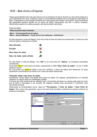 VIII – Mala direta e Etiquetas
Textos personalizados são mais persuasivos que os impressos em geral. Quando um documento dirige-se a
você explicitando seu nome, endereço, cargo ou outros atributos pessoais traz a sensação de valorização do
leitor, e transparece a preocupação individual com cada pessoa que recebe o documento. Esse documentos
são geralmente gerados através de um banco de dados. Documentos que têm o mesmo conteúdo,
diferenciando apenas nos dados pessoais, são denominados mala direta.
Fonte de dados
Onde encontrar esse comando...
Menu – Ferramentas/Fonte de dados
Menu – Arquivo/Modelos – Fonte do livro de endereços – Administrar
Do lado esquerdo a caixa de diálogo, você verá a lista de fonte de dados que representam. O status de cada
fonte de dados é indicado por símbolo:
Sem alteração
Excluído
Novo banco de dados
Banco de dados sendo editado
Se você fechar a caixa de diálogo com "OK" ou se você clciar em "Aplicar", as mudanças executadas
prevalecerão.
Você pode criar um novo banco de dados, pressionando o botão "Nova fonte de dados" ou com o botão
direito do mouse.
Se você excluir um banco de dados e sair sem confirmar, o banco de dados será restaurado. As guias
apresentam características de acordo com o banco de dados selecionado.
Utilizando tabela como banco de dados.
Inicialmente, vamos utilizar uma tabela como banco de dados. Em seguida, apresentaremos um exemplo
utilizando um arquivo texto em substituição a tabela.
O arquivo que está na tela pode ser utilizado como o documento principal ou o usuário pode optar por outro
que já tenha a mensagem a ser enviada. De qualquer maneira esse documento é conhecido como
documento principal.
Observadas as considerações acima, clique em "Ferramentas / Fonte de Dados / Nova Fonte de
Dados". Dê o nome mais apropriado para a sua nova fonte de dados e preencha os campos conforme as
próximas orientações.
Gerencia de Sistemas de Informações Página 32
 