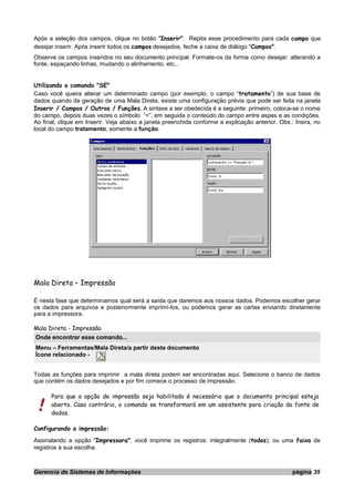Após a seleção dos campos, clique no botão "Inserir". Repita esse procedimento para cada campo que
desejar inserir. Após inserir todos os campos desejados, feche a caixa de diálogo "Campos".
Observe os campos inseridos no seu documento principal. Formate-os da forma como desejar: alterando a
fonte, espaçando linhas, mudando o alinhamento, etc...
Utilizando o comando "SE"
Caso você queira alterar um determinado campo (por exemplo, o campo “tratamento”) de sua base de
dados quando da geração de uma Mala Direta, existe uma configuração prévia que pode ser feita na janela
Inserir / Campos / Outros / Funções. A sintaxe a ser obedecida é a seguinte: primeiro, coloca-se o nome
do campo, depois duas vezes o símbolo “=”, em seguida o conteúdo do campo entre aspas e as condições.
Ao final, clique em Inserir. Veja abaixo a janela preenchida conforme a explicação anterior. Obs.: Insira, no
local do campo tratamento, somente a função.
Mala Direta – Impressão
É nesta fase que determinamos qual será a saída que daremos aos nossos dados. Podemos escolher gerar
os dados para arquivos e posteriormente imprimí-los, ou podemos gerar as cartas enviando diretamente
para a impressora.
Mala Direta - Impressão
Onde encontrar esse comando...
Menu – Ferramentas/Mala Direta/a partir deste documento
Ícone relacionado -
Todas as funções para imprimir a mala direta podem ser encontradas aqui. Selecione o banco de dados
que contém os dados desejados e por fim comece o processo de impressão.
Para que a opção de impressão seja habilitada é necessário que o documento principal esteja
aberto. Caso contrário, o comando se transformará em um assistente para criação da fonte de
dados.
Configurando a impressão:
Assinalando a opção "Impressora", você imprime os registros: integralmente (todos); ou uma faixa de
registros à sua escolha.
Gerencia de Sistemas de Informações página 35
 