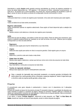 Assinalando a opção Arquivo serão gerados arquivos equivalentes ao número de registros existentes no
banco de dados selecionado (ex.: 100 registros = 100 arquivos do Writer, ordenados numericamente – a
partir do 0 - de acordo com o nome escolhido). Os nomes dos arquivos poderão ser escolhidos a partir de
algum campo do banco de dados ou através de configuração manual (você escolhe o nome).
Registro
Você pode determinar o número de registros para impressão. Uma carta será impressa para cada registro.
Todos
Todos os dados de sua base serão processados.
Registros selecionados
Serão considerados apenas os registros selecionado. Essa opção só ficará disponível após a seleção dos
registros.
De Para
Nesses campos você seleciona o intervalo dos registros para impressão.
Saída
Nesta área da caixa de diálogo, você define a saída dos seus dados. Pode ser direto para impressora, para
arquivo e podendo posteriormente ser impresso ou se você vai enviar via e-mail. Observe que as opções
correspondem ao meio de saída definido.
• Impressora
Selecione essa opção para imprimir diretamente a sua mala direta.
•
• Arquivo
Selecione essa opção para salvar em disco os arquivos gerados. Cada registro gera um arquivo
•
• Caminho
Determine o caminho onde será criada a mala direta.
•
• Campo base de dados
Marque essa opção e selecione o campo que terá seu nome como nome dos arquivos da mala direta.
•
• Configuração manual
Aqui você define o nome para os arquivos da mala direta.
•
• Tarefas de impressão individuais
Marque essa opção para imprimir individualmente cada carta.
•
Caso o comando de impressão seja executado novamente, os arquivos gerados inicialmente não
serão subscritos, serão gerados outros, alterando a numerçao seqüencial. Assim é importante que
o diretório onde os arquivos serão gerados, esteja vazio.
Etiquetas
O procedimento para gerar etiqueta é praticamente o mesmo com A observância de 2 alterações
importantes.
Primeira diz respeito ao layout do documento principal. É necessário observar a quantidade de etiquetas que
serão inseridas na página e o tamanho da página. Através do comando "Tabelas" defini-se o tamanho da
célula que representará o tamanho de cada etiqueta. A GSI já criou os layouts padrões. Eles se encontram
em c:meus documentoslayouts do openoffice
E por último, o campo "Próximo Registro", disponível no lado esquerdo, em "Tipo", da Guia Banco de
Dados, deverá ser inserido ao final de cada etiqueta, exceto na última etiqueta da página.
Gerencia de Sistemas de Informações Página 36
 