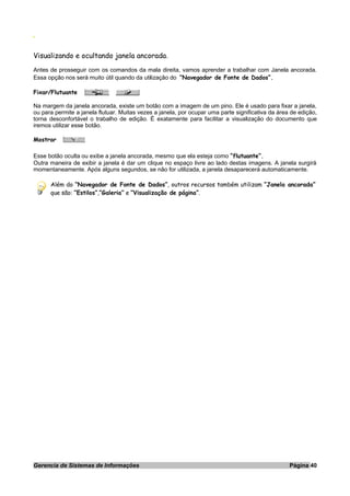 O
Visualizando e ocultando janela ancorada.
Antes de prosseguir com os comandos da mala direita, vamos aprender a trabalhar com Janela ancorada.
Essa opção nos será muito útil quando da utilização do “Navegador de Fonte de Dados”.
Fixar/Flutuante
Na margem da janela ancorada, existe um botão com a imagem de um pino. Ele é usado para fixar a janela,
ou para permite a janela flutuar. Muitas vezes a janela, por ocupar uma parte significativa da área de edição,
torna desconfortável o trabalho de edição. É exatamente para facilitar a visualização do documento que
iremos utilizar esse botão.
Mostrar
Esse botão oculta ou exibe a janela ancorada, mesmo que ela esteja como “flutuante”.
Outra maneira de exibir a janela é dar um clique no espaço livre ao lado destas imagens. A janela surgirá
momentaneamente. Após alguns segundos, se não for utilizada, a janela desaparecerá automaticamente.
Além do “Navegador de Fonte de Dados”, outros recursos também utilizam “Janela ancorada”
que são: “Estilos”,”Galeria” e “Visualização de página”.
Gerencia de Sistemas de Informações Página 40
 