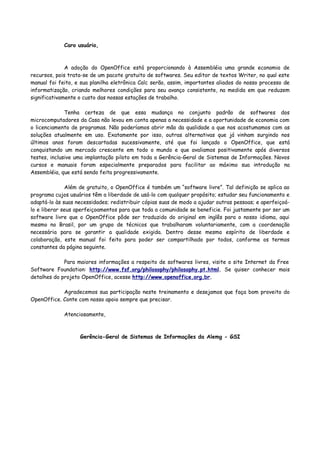 Caro usuário,
A adoção do OpenOffice está proporcionando à Assembléia uma grande economia de
recursos, pois trata-se de um pacote gratuito de softwares. Seu editor de textos Writer, no qual este
manual foi feito, e sua planilha eletrônica Calc serão, assim, importantes aliados do nosso processo de
informatização, criando melhores condições para seu avanço consistente, na medida em que reduzem
significativamente o custo das nossas estações de trabalho.
Tenha certeza de que essa mudança no conjunto padrão de softwares dos
microcomputadores da Casa não levou em conta apenas a necessidade e a oportunidade de economia com
o licenciamento de programas. Não poderíamos abrir mão da qualidade a que nos acostumamos com as
soluções atualmente em uso. Exatamente por isso, outras alternativas que já vinham surgindo nos
últimos anos foram descartadas sucessivamente, até que foi lançado o OpenOffice, que está
conquistando um mercado crescente em todo o mundo e que avaliamos positivamente após diversos
testes, inclusive uma implantação piloto em toda a Gerência-Geral de Sistemas de Informações. Novos
cursos e manuais foram especialmente preparados para facilitar ao máximo sua introdução na
Assembléia, que está sendo feita progressivamente.
Além de gratuito, o OpenOffice é também um “software livre”. Tal definição se aplica ao
programa cujos usuários têm a liberdade de usá-lo com qualquer propósito; estudar seu funcionamento e
adaptá-lo às suas necessidades; redistribuir cópias suas de modo a ajudar outras pessoas; e aperfeiçoá-
lo e liberar seus aperfeiçoamentos para que toda a comunidade se beneficie. Foi justamente por ser um
software livre que o OpenOffice pôde ser traduzido do original em inglês para o nosso idioma, aqui
mesmo no Brasil, por um grupo de técnicos que trabalharam voluntariamente, com a coordenação
necessária para se garantir a qualidade exigida. Dentro desse mesmo espírito de liberdade e
colaboração, este manual foi feito para poder ser compartilhado por todos, conforme os termos
constantes da página seguinte.
Para maiores informações a respeito de softwares livres, visite o site Internet da Free
Software Foundation: http://www.fsf.org/philosophy/philosophy.pt.html. Se quiser conhecer mais
detalhes do projeto OpenOffice, acesse http://www.openoffice.org.br.
Agradecemos sua participação neste treinamento e desejamos que faça bom proveito do
OpenOffice. Conte com nosso apoio sempre que precisar.
Atenciosamente,
Gerência-Geral de Sistemas de Informações da Alemg - GSI
 