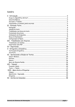 Sumário
I – Introdução.................................................................................................................................. 2
O que é o OpenOffice Writer?.......................................................................................................................2
Conceitos Básicos................................................................................................................................................2
Iniciando o Trabalho:.........................................................................................................................................2
Visualizando e ocultando janela ancorada.....................................................................................................3
II - Editando Texto........................................................................................................................ 4
Navegação.............................................................................................................................................................4
Seleção de texto.................................................................................................................................................5
Trabalhando com blocos de texto .................................................................................................................5
Formatando Caracteres....................................................................................................................................6
Alinhamento de Parágrafos..............................................................................................................................8
Recuo & Afastamento........................................................................................................................................9
Configuração de Página....................................................................................................................................10
III - Trabalhando com Arquivos................................................................................................. 11
Trabalhando com Senhas................................................................................................................................13
Exportando como PDF......................................................................................................................................14
IV – Imprimindo.............................................................................................................................. 15
V – Ortografia e Gramática......................................................................................................... 17
Verificação Ortográfica.................................................................................................................................17
AutoTexto...........................................................................................................................................................21
VI - Aprimorando a Edição de Textos......................................................................................23
Inserir Moldura................................................................................................................................................25
Estilista...............................................................................................................................................................27
Galeria.................................................................................................................................................................28
Barra de Objetos Padrão...............................................................................................................................28
VII – Tabelas.................................................................................................................................. 30
Formatar tabela................................................................................................................................................30
Texto <-> Tabela................................................................................................................................................31
VIII – Mala direta e Etiquetas ................................................................................................ 32
Campos................................................................................................................................................................34
Mala Direta – Impressão................................................................................................................................35
Etiquetas............................................................................................................................................................36
IX - Cartela de Comandos........................................................................................................... 38
Gerencia de Sistemas de Informações página 1
 