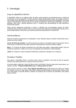 I – Introdução
O que é o OpenOffice Writer?
O OpenOffice Writer é um software editor de textos, sendo portanto uma ferramenta para a criação de
documentos no microcomputador. Com ele, podemos realizar desde tarefas simples, como digitar e imprimir
uma simples carta, até tarefas mais complexas como a criação de documentos mais sofisticados, como este
manual, nele elaborado. Ele faz parte de um "pacote de softwares" denominado OpenOffice, no qual se
destacam, além dele, a planilha eletrônica Calc e o software para apresentações de slide eletrônicas,
denominado Impress.
Neste manual, objetivamos apresentar e ensinar a utilização das funcionalidades básicas do Writer,
permitindo assim ao leitor conhecer e fazer uso dos recursos necessários para a elaboração de textos com o
auxílio deste software. Cabe frisar que o sistema operacional aqui previsto é o Windows 9x.
Conceitos Básicos
Antes de iniciarmos propriamente as explicações, vamos relembrar alguns conceitos fundamentais para o
estudo que vamos realizar.
Cursor de Ponto de Inserção: É a barra luminosa que indica a sua posição dentro do documento. Ele se
move na tela, à medida que você digita, indicando onde aparecerá o próximo caractere digitado.
Menu: É o conjunto de opções (comandos) que você utiliza para realizar determinadas tarefas. Pode ser
dividido em submenus, e estes, por sua vez, em perguntas que especificam a tarefa desejada.
Janela: É o espaço no vídeo normalmente delimitado e destinado à interação com o programa.
Iniciando o Trabalho:
Para utilizar o OpenOffice Writer, a primeira coisa a fazer é inicializá-lo. Isto pode ser feito de algumas
maneiras, das quais destacamos a seguir as duas mais comuns.
A primeira delas é utilizando o botão do "Menu Iniciar" do Windows. Para tal, basta clicar neste botão e, em
seguida, escolher: "Programas/OpenOffice.org 1.1.1a/Documento de Texto".
Outra maneira é através do botão "Início Rápido OpenOffice.org 1.1.1a" disponível na Barra de Tarefas
do Windows. Ao dar um duplo clique neste botão, é aberta a janela "Modelos e Documentos" (abaixo). Note
que, nesta janela, você pode solicitar a abertura de qualquer tipo de arquivo do OpenOffice, não apenas
textos do Writer.
Gerencia de Sistemas de Informações Página 2
 