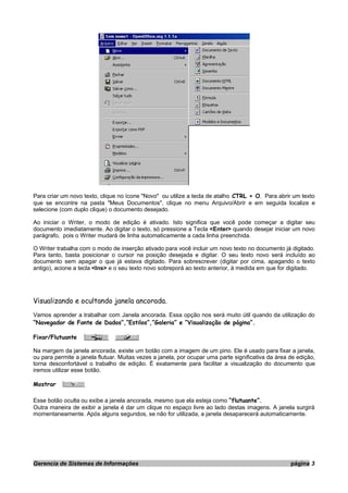 Para criar um novo texto, clique no ícone "Novo" ou utilize a tecla de atalho CTRL + O. Para abrir um texto
que se encontre na pasta "Meus Documentos", clique no menu Arquivo/Abrir e em seguida localize e
selecione (com duplo clique) o documento desejado.
Ao iniciar o Writer, o modo de edição é ativado. Isto significa que você pode começar a digitar seu
documento imediatamente. Ao digitar o texto, só pressione a Tecla <Enter> quando desejar iniciar um novo
parágrafo, pois o Writer mudará de linha automaticamente a cada linha preenchida.
O Writer trabalha com o modo de inserção ativado para você incluir um novo texto no documento já digitado.
Para tanto, basta posicionar o cursor na posição desejada e digitar. O seu texto novo será incluído ao
documento sem apagar o que já estava digitado. Para sobrescrever (digitar por cima, apagando o texto
antigo), acione a tecla <Ins> e o seu texto novo sobreporá ao texto anterior, à medida em que for digitado.
Visualizando e ocultando janela ancorada.
Vamos aprender a trabalhar com Janela ancorada. Essa opção nos será muito útil quando da utilização do
“Navegador de Fonte de Dados”,“Estilos”,”Galeria” e “Visualização de página”.
Fixar/Flutuante
Na margem da janela ancorada, existe um botão com a imagem de um pino. Ele é usado para fixar a janela,
ou para permite a janela flutuar. Muitas vezes a janela, por ocupar uma parte significativa da área de edição,
torna desconfortável o trabalho de edição. É exatamente para facilitar a visualização do documento que
iremos utilizar esse botão.
Mostrar
Esse botão oculta ou exibe a janela ancorada, mesmo que ela esteja como “flutuante”.
Outra maneira de exibir a janela é dar um clique no espaço livre ao lado destas imagens. A janela surgirá
momentaneamente. Após alguns segundos, se não for utilizada, a janela desaparecerá automaticamente.
Gerencia de Sistemas de Informações página 3
 