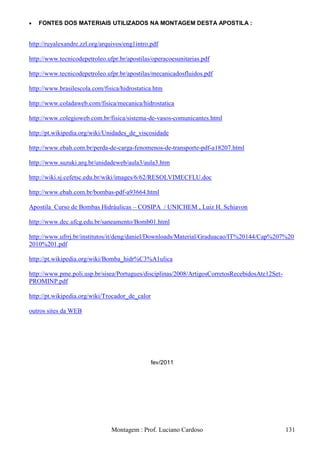    FONTES DOS MATERIAIS UTILIZADOS NA MONTAGEM DESTA APOSTILA :


http://ruyalexandre.zzl.org/arquivos/eng1intro.pdf

http://www.tecnicodepetroleo.ufpr.br/apostilas/operacoesunitarias.pdf

http://www.tecnicodepetroleo.ufpr.br/apostilas/mecanicadosfluidos.pdf

http://www.brasilescola.com/fisica/hidrostatica.htm

http://www.coladaweb.com/fisica/mecanica/hidrostatica

http://www.colegioweb.com.br/fisica/sistema-de-vasos-comunicantes.html

http://pt.wikipedia.org/wiki/Unidades_de_viscosidade

http://www.ebah.com.br/perda-de-carga-fenomenos-de-transporte-pdf-a18207.html

http://www.suzuki.arq.br/unidadeweb/aula3/aula3.htm

http://wiki.sj.cefetsc.edu.br/wiki/images/6/62/RESOLVIMECFLU.doc

http://www.ebah.com.br/bombas-pdf-a93664.html

Apostila Curso de Bombas Hidráulicas – COSIPA / UNICHEM , Luiz H. Schiavon

http://www.dec.ufcg.edu.br/saneamento/Bomb01.html

http://www.ufrrj.br/institutos/it/deng/daniel/Downloads/Material/Graduacao/IT%20144/Cap%207%20
2010%201.pdf

http://pt.wikipedia.org/wiki/Bomba_hidr%C3%A1ulica

http://www.pme.poli.usp.br/sisea/Portugues/disciplinas/2008/ArtigosCorretosRecebidosAte12Set-
PROMINP.pdf

http://pt.wikipedia.org/wiki/Trocador_de_calor

outros sites da WEB




                                               fev/2011




                               Montagem : Prof. Luciano Cardoso                                 131
 