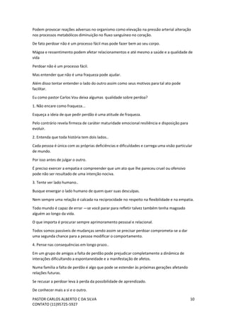 PASTOR CARLOS ALBERTO C DA SILVA
CONTATO (11)95725-5927
10
Podem provocar reações adversas no organismo como elevação na pressão arterial alteração
nos processos metabólicos diminuição no fluxo sanguíneo no coração.
De fato perdoar não é um processo fácil mas pode fazer bem ao seu corpo.
Mágoa e ressentimento podem afetar relacionamentos e até mesmo a saúde e a qualidade de
vida
Perdoar não é um processo fácil.
Mas entender que não é uma fraqueza pode ajudar.
Além disso tentar entender o lado do outro assim como seus motivos para tal ato pode
facilitar.
Eu como pastor Carlos Vou deixa algumas qualidade sobre perdoa?
1. Não encare como fraqueza...
Esqueça a ideia de que pedir perdão é uma atitude de fraqueza.
Pelo contrário revela firmeza de caráter maturidade emocional resiliência e disposição para
evoluir.
2. Entenda que toda história tem dois lados..
Cada pessoa é única com as próprias deficiências e dificuldades e carrega uma visão particular
de mundo.
Por isso antes de julgar o outro.
É preciso exercer a empatia e compreender que um ato que lhe pareceu cruel ou ofensivo
pode não ser resultado de uma intenção nociva.
3. Tente ver lado humano..
Busque enxergar o lado humano de quem quer suas desculpas.
Nem sempre uma relação é calcada na reciprocidade no respeito na flexibilidade e na empatia.
Todo mundo é capaz de errar —se você parar para refletir talvez também tenha magoado
alguém ao longo da vida.
O que importa é procurar sempre aprimoramento pessoal e relacional.
Todos somos passíveis de mudanças sendo assim se precisar perdoar comprometa-se a dar
uma segunda chance para a pessoa modificar o comportamento.
4. Pense nas consequências em longo prazo..
Em um grupo de amigos a falta de perdão pode prejudicar completamente a dinâmica de
interações dificultando a espontaneidade e a manifestação de afetos.
Numa família a falta de perdão é algo que pode se estender às próximas gerações afetando
relações futuras.
Se recusar a perdoar leva à perda da possibilidade de aprendizado.
De conhecer mais a si e o outro.
 