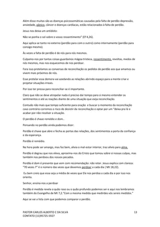 PASTOR CARLOS ALBERTO C DA SILVA
CONTATO (11)95725-5927
13
Além disso muitas são as doenças psicossomáticas causadas pela falta de perdão depressão,
ansiedade, pânico, câncer e doenças cardíacas, estão relacionados à falta de perdão.
Jesus nos deixa um antídoto:
Não se ponha o sol sobre o vosso ressentimento” (Ef 4,26).
Aqui aplica-se tanto no externo (perdão para com o outro) como internamente (perdão para
consigo mesmo).
Às vezes a falta de perdão é de nós para nós mesmos.
Culpamo-nos por tantas coisas guardamos mágoa tristeza, ressentimento, revoltas, medos de
nós mesmos, mas nos esquecemos de nos perdoar.
Fora isso protelamos as conversas de reconciliação os pedidos de perdão aos que amamos ou
vivem mais próximos de nós.
Esse protelar essa demora vai azedando as relações abrindo espaço para a mente criar e
projetar situações irreais.
Por isso ter pressa para reconciliar-se é importante.
Claro que não se deve atropelar nada é preciso dar tempo para si mesmo entender os
sentimentos e até as reações diante de uma situação que exija reconciliação.
Contudo não mais que tempo suficiente para oração e buscar o momento da reconciliação
caso contrário corremos o risco de desistir da reconciliação e optar por um “deixa pra lá e
acabar por não resolver a situação.
O perdão é chave remédio e dom..
Pensando no perdão ainda podemos dizer:
Perdão é chave que abre e fecha as portas das relações, dos sentimentos a porta da confiança
e da esperança.
Perdão é remédio.
Na hora pode ser amargo, mas faz bem, alivia o mal-estar interior, traz alívio para alma.
Perdão é degrau que nos eleva, aproxima-nos do Cristo que tomou sobre si nossas culpas, mas
também nos perdoou dos nossos pecados.
Perdão é dom é presente que vem com recomendação: não reter. Jesus explica com clareza:
“70 vezes 7” é o número das vezes que devemos perdoar a cada dia ( Mt 18,22).
Eu bem creio que essa seja a média de vezes que Ele nos perdoa a cada dia e por isso nos
orienta.
Senhor, ensina-nos a perdoar
Perdão é medida revela o quão raso ou o quão profundo podemos ser e aqui nos lembramos
também do Evangelho de Mt 7,2.“Com a mesma medida que medirdes vós sereis medidos.”
Aqui se vai a lista com que podemos comparar o perdão.
 
