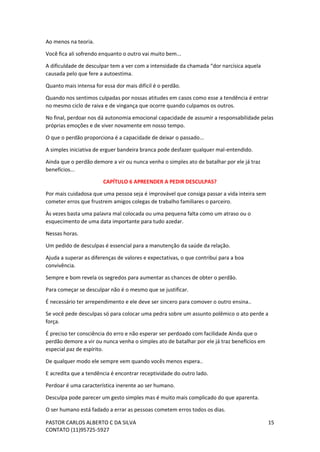 PASTOR CARLOS ALBERTO C DA SILVA
CONTATO (11)95725-5927
15
Ao menos na teoria.
Você fica ali sofrendo enquanto o outro vai muito bem...
A dificuldade de desculpar tem a ver com a intensidade da chamada “dor narcísica aquela
causada pelo que fere a autoestima.
Quanto mais intensa for essa dor mais difícil é o perdão.
Quando nos sentimos culpadas por nossas atitudes em casos como esse a tendência é entrar
no mesmo ciclo de raiva e de vingança que ocorre quando culpamos os outros.
No final, perdoar nos dá autonomia emocional capacidade de assumir a responsabilidade pelas
próprias emoções e de viver novamente em nosso tempo.
O que o perdão proporciona é a capacidade de deixar o passado...
A simples iniciativa de erguer bandeira branca pode desfazer qualquer mal-entendido.
Ainda que o perdão demore a vir ou nunca venha o simples ato de batalhar por ele já traz
benefícios...
CAPÍTULO 6 APREENDER A PEDIR DESCULPAS?
Por mais cuidadosa que uma pessoa seja é improvável que consiga passar a vida inteira sem
cometer erros que frustrem amigos colegas de trabalho familiares o parceiro.
Às vezes basta uma palavra mal colocada ou uma pequena falta como um atraso ou o
esquecimento de uma data importante para tudo azedar.
Nessas horas.
Um pedido de desculpas é essencial para a manutenção da saúde da relação.
Ajuda a superar as diferenças de valores e expectativas, o que contribui para a boa
convivência.
Sempre e bom revela os segredos para aumentar as chances de obter o perdão.
Para começar se desculpar não é o mesmo que se justificar.
É necessário ter arrependimento e ele deve ser sincero para comover o outro ensina..
Se você pede desculpas só para colocar uma pedra sobre um assunto polêmico o ato perde a
força.
É preciso ter consciência do erro e não esperar ser perdoado com facilidade Ainda que o
perdão demore a vir ou nunca venha o simples ato de batalhar por ele já traz benefícios em
especial paz de espírito.
De qualquer modo ele sempre vem quando vocês menos espera..
E acredita que a tendência é encontrar receptividade do outro lado.
Perdoar é uma característica inerente ao ser humano.
Desculpa pode parecer um gesto simples mas é muito mais complicado do que aparenta.
O ser humano está fadado a errar as pessoas cometem erros todos os dias.
 