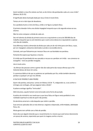 PASTOR CARLOS ALBERTO C DA SILVA
CONTATO (11)95725-5927
18
Assim também o meu Pai celeste vos fará, se do íntimo não perdoardes cada um a seu irmão”.
(Mateus 18.23-35)
O significado desta ilustração dada por Jesus Cristo é muito forte.
Temos um rei e dois tipos de devedores.
Se a parábola ilustra o reino de Deus, então o rei figura o próprio Deus.
O primeiro devedor tinha uma dívida impagável enquanto que a do segundo estava ao seu
alcance.
Não há como comparar a dívida de cada um.
Dez mil talentos da dívida do primeiro servo era o equivalente a cerca de 200.000 dias de
trabalho enquanto que os cem denários que o outro servo devia era o equivalente a apenas
cem dias de trabalho.
Esta diferença revela a dimensão da dívida que cada um de nós tinha para com Deus, e que,
por ser impagável, estávamos destinados à prisão e escravidão eterna.
Contudo, sem que fizéssemos por merecer Deus em sua bondade.nos perdoou.
Portanto Ele espera que façamos o mesmo.
O cristão que foi perdoado de seus pecados e recusa-se a perdoar um irmão – seu conservo no
evangelho – terá seu perdão revogado.
Isto é muito sério.
As ofensas das pessoas contra a gente não são nada perto das nossas ofensas que o Pai
Celestial deixou de levar em conta.
E a premissa bíblica é de que se pudemos ser perdoados por Ele, então também devemos
perdoar a qualquer um que nos ofenda.
A FALTA DE PERDÃO É UMA PRISÃO
Quem não perdoa, está preso. Lemos em Mateus 18.34: “E, indignando-se, o seu senhor o
entregou aos verdugos, até que pagasse toda a dívida”.
A palavra verdugo significa “torturador”.
Além de preso, aquele homem seria torturado como forma de punição.
A prática do ministério nos revela que o que Jesus falou em figura nesta parábola é uma
realidade espiritual na vida de quem não perdoa.
Os demônios amarram a vida daqueles que retém o perdão.
Suas torturas aplicadas são as mais diversas: angústia e depressão, enfermidades, debilidade
física, etc.
Muita gente tem sofrido com a falta de perdão.
Outro dia ouvi alguém dizendo que o ressentimento é o mesmo que você tomar diariamente
um pouco de veneno, esperando que quem te magoou venha a morrer.
 