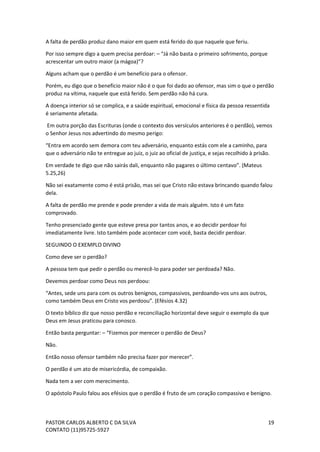 PASTOR CARLOS ALBERTO C DA SILVA
CONTATO (11)95725-5927
19
A falta de perdão produz dano maior em quem está ferido do que naquele que feriu.
Por isso sempre digo a quem precisa perdoar: – “Já não basta o primeiro sofrimento, porque
acrescentar um outro maior (a mágoa)”?
Alguns acham que o perdão é um benefício para o ofensor.
Porém, eu digo que o benefício maior não é o que foi dado ao ofensor, mas sim o que o perdão
produz na vítima, naquele que está ferido. Sem perdão não há cura.
A doença interior só se complica, e a saúde espiritual, emocional e física da pessoa ressentida
é seriamente afetada.
Em outra porção das Escrituras (onde o contexto dos versículos anteriores é o perdão), vemos
o Senhor Jesus nos advertindo do mesmo perigo:
“Entra em acordo sem demora com teu adversário, enquanto estás com ele a caminho, para
que o adversário não te entregue ao juiz, o juiz ao oficial de justiça, e sejas recolhido à prisão.
Em verdade te digo que não sairás dali, enquanto não pagares o último centavo”. (Mateus
5.25,26)
Não sei exatamente como é está prisão, mas sei que Cristo não estava brincando quando falou
dela.
A falta de perdão me prende e pode prender a vida de mais alguém. Isto é um fato
comprovado.
Tenho presenciado gente que esteve presa por tantos anos, e ao decidir perdoar foi
imediatamente livre. Isto também pode acontecer com você, basta decidir perdoar.
SEGUINDO O EXEMPLO DIVINO
Como deve ser o perdão?
A pessoa tem que pedir o perdão ou merecê-lo para poder ser perdoada? Não.
Devemos perdoar como Deus nos perdoou:
“Antes, sede uns para com os outros benignos, compassivos, perdoando-vos uns aos outros,
como também Deus em Cristo vos perdoou”. (Efésios 4.32)
O texto bíblico diz que nosso perdão e reconciliação horizontal deve seguir o exemplo da que
Deus em Jesus praticou para conosco.
Então basta perguntar: – “Fizemos por merecer o perdão de Deus?
Não.
Então nosso ofensor também não precisa fazer por merecer”.
O perdão é um ato de misericórdia, de compaixão.
Nada tem a ver com merecimento.
O apóstolo Paulo falou aos efésios que o perdão é fruto de um coração compassivo e benigno.
 