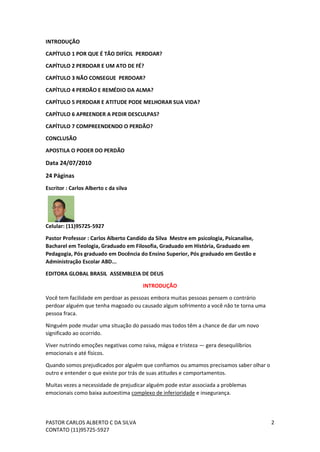 PASTOR CARLOS ALBERTO C DA SILVA
CONTATO (11)95725-5927
2
INTRODUÇÃO
CAPÍTULO 1 POR QUE É TÃO DIFÍCIL PERDOAR?
CAPÍTULO 2 PERDOAR E UM ATO DE FÉ?
CAPÍTULO 3 NÃO CONSEGUE PERDOAR?
CAPÍTULO 4 PERDÃO E REMÉDIO DA ALMA?
CAPÍTULO 5 PERDOAR E ATITUDE PODE MELHORAR SUA VIDA?
CAPÍTULO 6 APREENDER A PEDIR DESCULPAS?
CAPÍTULO 7 COMPREENDENDO O PERDÃO?
CONCLUSÃO
APOSTILA O PODER DO PERDÃO
Data 24/07/2010
24 Páginas
Escritor : Carlos Alberto c da silva
Celular: (11)95725-5927
Pastor Professor : Carlos Alberto Candido da Silva Mestre em psicologia, Psicanalise,
Bacharel em Teologia, Graduado em Filosofia, Graduado em História, Graduado em
Pedagogia, Pós graduado em Docência do Ensino Superior, Pós graduado em Gestão e
Administração Escolar ABD...
EDITORA GLOBAL BRASIL ASSEMBLEIA DE DEUS
INTRODUÇÃO
Você tem facilidade em perdoar as pessoas embora muitas pessoas pensem o contrário
perdoar alguém que tenha magoado ou causado algum sofrimento a você não te torna uma
pessoa fraca.
Ninguém pode mudar uma situação do passado mas todos têm a chance de dar um novo
significado ao ocorrido.
Viver nutrindo emoções negativas como raiva, mágoa e tristeza — gera desequilíbrios
emocionais e até físicos.
Quando somos prejudicados por alguém que confiamos ou amamos precisamos saber olhar o
outro e entender o que existe por trás de suas atitudes e comportamentos.
Muitas vezes a necessidade de prejudicar alguém pode estar associada a problemas
emocionais como baixa autoestima complexo de inferioridade e insegurança.
 