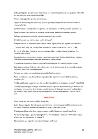 PASTOR CARLOS ALBERTO C DA SILVA
CONTATO (11)95725-5927
22
Se Deus nos pediu que perdoássemos, Ele vai nos socorrer dispensando sua graça no momento
em que tivermos uma atitude de perdão.
Muitas vezes o perdão precisa ser renovado.
Depois de declarar alguém perdoado, o diabo que não quer perder seu domínio vai tentar
renovar a ferida.
Em Provérbios 17.9 as Escrituras Sagradas nos falam sobre encobrir a questão ou renová-la.
É preciso tomar uma decisão de esquecer o que houve, e renovar somente o perdão.
Cada vez que a dor tentar voltar, declare novamente seu perdão.
Ore abençoando seu ofensor. Lute contra a mágoa!
É importante ver os ofensores como vítimas. Isto é algo especial que vejo em Jesus na cruz:
“Contudo Jesus dizia: Pai, perdoa-lhes, porque não sabem o que fazem”. (Lucas 23.34)
Em vez de olhar para eles como quem merece punição e castigo, Jesus enxerga que eles
também eram vítimas.
Aqueles homens estavam em cegueira e ignorância espiritual, debaixo de influência maligna,
sem nenhum discernimento de quem estavam de fato matando.
Eram vítimas de todo um sistema que os afastou de Deus e da revelação das Escrituras.
E ao reconhecer que ele é que eram vítimas, em vez de alimentar dó de si mesmo (como nós
faríamos), Jesus teve compaixão deles.
Acredito que este é um princípio para o perdão fluir livremente.
Assim como Jesus o fez, deixando exemplo, Estevão, o primeiro mártir do Cristianismo,
também o fez:
“Então, ajoelhando-se, clamou em alta voz: Senhor, não lhes imputes este pecado”. (Atos 7.60)
Quando você começa a enxergar as misérias da vida espiritual de seu ofensor (ao menos a que
manifestou no momento de te ferir), e canaliza o amor de Deus por ele, como você também
necessita do amor divino ao se achegar arrependido em busca de perdão, a coisa fica mais
fácil.
CONCLUSÃO
Muita gente tem sofrido com a falta de perdão.
Outro dia ouvi alguém dizendo que o ressentimento é o mesmo que você tomar diariamente
um pouco de veneno esperando que quem te magoou venha a morrer.
A falta de perdão produz dano maior em quem está ferido do que naquele que feriu.
Por isso sempre digo a quem precisa perdoar: – “Já não basta o primeiro sofrimento, porque
acrescentar um outro maior (a mágoa)”?
Alguns acham que o perdão é um benefício para o ofensor.
 
