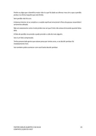 PASTOR CARLOS ALBERTO C DA SILVA
CONTATO (11)95725-5927
23
Porém eu digo que o benefício maior não é o que foi dado ao ofensor mas sim o que o perdão
produz na vítima naquele que está ferido.
Sem perdão não há cura.
A doença interior só se complica e a saúde espiritual emocional e física da pessoa ressentida é
seriamente afetada.
Não sei exatamente como é está prisão mas sei que Cristo não estava brincando quando falou
dela.
A falta de perdão me prende e pode prender a vida de mais alguém.
Isto é um fato comprovado.
Tenho presenciado gente que esteve presa por tantos anos, e ao decidir perdoar foi
imediatamente livre.
Isto também pode acontecer com você basta decidir perdoar.
 