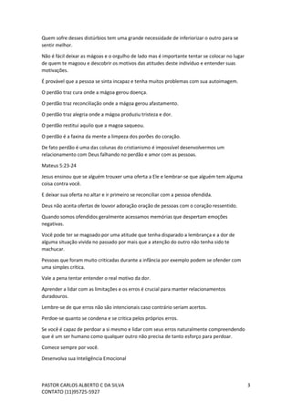 PASTOR CARLOS ALBERTO C DA SILVA
CONTATO (11)95725-5927
3
Quem sofre desses distúrbios tem uma grande necessidade de inferiorizar o outro para se
sentir melhor.
Não é fácil deixar as mágoas e o orgulho de lado mas é importante tentar se colocar no lugar
de quem te magoou e descobrir os motivos das atitudes deste indivíduo e entender suas
motivações.
É provável que a pessoa se sinta incapaz e tenha muitos problemas com sua autoimagem.
O perdão traz cura onde a mágoa gerou doença.
O perdão traz reconciliação onde a mágoa gerou afastamento.
O perdão traz alegria onde a mágoa produziu tristeza e dor.
O perdão restitui aquilo que a magoa saqueou.
O perdão é a faxina da mente a limpeza dos porões do coração.
De fato perdão é uma das colunas do cristianismo é impossível desenvolvermos um
relacionamento com Deus falhando no perdão e amor com as pessoas.
Mateus 5:23-24
Jesus ensinou que se alguém trouxer uma oferta a Ele e lembrar-se que alguém tem alguma
coisa contra você.
E deixar sua oferta no altar e ir primeiro se reconciliar com a pessoa ofendida.
Deus não aceita ofertas de louvor adoração oração de pessoas com o coração ressentido.
Quando somos ofendidos geralmente acessamos memórias que despertam emoções
negativas.
Você pode ter se magoado por uma atitude que tenha disparado a lembrança e a dor de
alguma situação vivida no passado por mais que a atenção do outro não tenha sido te
machucar.
Pessoas que foram muito criticadas durante a infância por exemplo podem se ofender com
uma simples crítica.
Vale a pena tentar entender o real motivo da dor.
Aprender a lidar com as limitações e os erros é crucial para manter relacionamentos
duradouros.
Lembre-se de que erros não são intencionais caso contrário seriam acertos.
Perdoe-se quanto se condena e se critica pelos próprios erros.
Se você é capaz de perdoar a si mesmo e lidar com seus erros naturalmente compreendendo
que é um ser humano como qualquer outro não precisa de tanto esforço para perdoar.
Comece sempre por você.
Desenvolva sua Inteligência Emocional
 