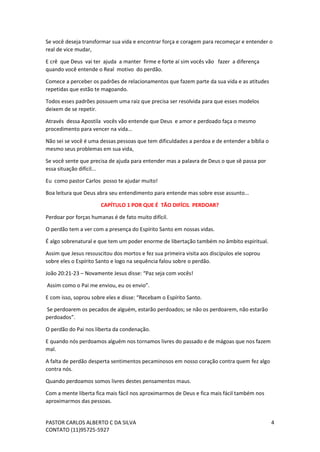 PASTOR CARLOS ALBERTO C DA SILVA
CONTATO (11)95725-5927
4
Se você deseja transformar sua vida e encontrar força e coragem para recomeçar e entender o
real de vice mudar,
E crê que Deus vai ter ajuda a manter firme e forte aí sim vocês vão fazer a diferença
quando você entende o Real motivo do perdão.
Comece a perceber os padrões de relacionamentos que fazem parte da sua vida e as atitudes
repetidas que estão te magoando.
Todos esses padrões possuem uma raiz que precisa ser resolvida para que esses modelos
deixem de se repetir.
Através dessa Apostila vocês vão entende que Deus e amor e perdoado faça o mesmo
procedimento para vencer na vida...
Não sei se você é uma dessas pessoas que tem dificuldades a perdoa e de entender a bíblia o
mesmo seus problemas em sua vida,
Se você sente que precisa de ajuda para entender mas a palavra de Deus o que sê passa por
essa situação difícil...
Eu como pastor Carlos posso te ajudar muito!
Boa leitura que Deus abra seu entendimento para entende mas sobre esse assunto...
CAPÍTULO 1 POR QUE É TÃO DIFÍCIL PERDOAR?
Perdoar por forças humanas é de fato muito difícil.
O perdão tem a ver com a presença do Espírito Santo em nossas vidas.
É algo sobrenatural e que tem um poder enorme de libertação também no âmbito espiritual.
Assim que Jesus ressuscitou dos mortos e fez sua primeira visita aos discípulos ele soprou
sobre eles o Espírito Santo e logo na sequência falou sobre o perdão.
João 20:21-23 – Novamente Jesus disse: “Paz seja com vocês!
Assim como o Pai me enviou, eu os envio”.
E com isso, soprou sobre eles e disse: “Recebam o Espírito Santo.
Se perdoarem os pecados de alguém, estarão perdoados; se não os perdoarem, não estarão
perdoados”.
O perdão do Pai nos liberta da condenação.
E quando nós perdoamos alguém nos tornamos livres do passado e de mágoas que nos fazem
mal.
A falta de perdão desperta sentimentos pecaminosos em nosso coração contra quem fez algo
contra nós.
Quando perdoamos somos livres destes pensamentos maus.
Com a mente liberta fica mais fácil nos aproximarmos de Deus e fica mais fácil também nos
aproximarmos das pessoas.
 