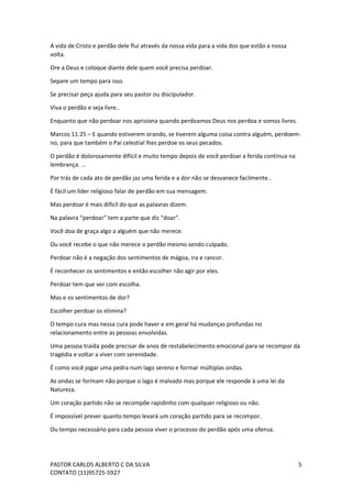 PASTOR CARLOS ALBERTO C DA SILVA
CONTATO (11)95725-5927
5
A vida de Cristo e perdão dele flui através da nossa vida para a vida dos que estão a nossa
volta.
Ore a Deus e coloque diante dele quem você precisa perdoar.
Separe um tempo para isso.
Se precisar peça ajuda para seu pastor ou discipulador.
Viva o perdão e seja livre..
Enquanto que não perdoar nos aprisiona quando perdoamos Deus nos perdoa e somos livres.
Marcos 11:25 – E quando estiverem orando, se tiverem alguma coisa contra alguém, perdoem-
no, para que também o Pai celestial lhes perdoe os seus pecados.
O perdão é dolorosamente difícil e muito tempo depois de você perdoar a ferida continua na
lembrança. …
Por trás de cada ato de perdão jaz uma ferida e a dor não se desvanece facilmente..
É fácil um líder religioso falar de perdão em sua mensagem.
Mas perdoar é mais difícil do que as palavras dizem.
Na palavra “perdoar” tem a parte que diz “doar”.
Você doa de graça algo a alguém que não merece.
Ou você recebe o que não merece o perdão mesmo sendo culpado.
Perdoar não é a negação dos sentimentos de mágoa, ira e rancor.
É reconhecer os sentimentos e então escolher não agir por eles.
Perdoar tem que ver com escolha.
Mas e os sentimentos de dor?
Escolher perdoar os elimina?
O tempo cura mas nessa cura pode haver e em geral há mudanças profundas no
relacionamento entre as pessoas envolvidas.
Uma pessoa traída pode precisar de anos de restabelecimento emocional para se recompor da
tragédia e voltar a viver com serenidade.
É como você jogar uma pedra num lago sereno e formar múltiplas ondas.
As ondas se formam não porque o lago é malvado mas porque ele responde à uma lei da
Natureza.
Um coração partido não se recompõe rapidinho com qualquer religioso ou não.
É impossível prever quanto tempo levará um coração partido para se recompor.
Ou tempo necessário para cada pessoa viver o processo do perdão após uma ofensa.
 