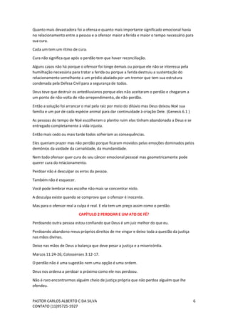 PASTOR CARLOS ALBERTO C DA SILVA
CONTATO (11)95725-5927
6
Quanto mais devastadora foi a ofensa e quanto mais importante significado emocional havia
no relacionamento entre a pessoa e o ofensor maior a ferida e maior o tempo necessário para
sua cura.
Cada um tem um ritmo de cura.
Cura não significa que após o perdão tem que haver reconciliação.
Alguns casos não há porque o ofensor foi longe demais ou porque ele não se interessa pela
humilhação necessária para tratar a ferida ou porque a ferida destruiu a sustentação do
relacionamento semelhante a um prédio abalado por um tremor que tem sua estrutura
condenada pela Defesa Civil para a segurança de todos.
Deus teve que destruir os antediluvianos porque eles não aceitaram o perdão e chegaram a
um ponto de não-volta de não-arrependimento, de não-perdão.
Então a solução foi arrancar o mal pela raiz por meio do dilúvio mas Deus deixou Noé sua
família e um par de cada espécie animal para dar continuidade à criação Dele. (Genesis 6.1 )
As pessoas do tempo de Noé escolheram o plantio ruim elas tinham abandonado a Deus e se
entregado completamente à vida injusta.
Então mais cedo ou mais tarde todos sofreriam as consequências.
Eles queriam prazer mas não perdão porque ficaram movidos pelas emoções dominados pelos
demônios da vaidade da carnalidade, da mundanidade.
Nem todo ofensor quer cura do seu câncer emocional pessoal mas geometricamente pode
querer cura do relacionamento.
Perdoar não é desculpar os erros da pessoa.
Também não é esquecer.
Você pode lembrar mas escolhe não mais se concentrar nisto.
A desculpa existe quando se comprova que o ofensor é inocente.
Mas para o ofensor real a culpa é real. E ela tem um preço assim como o perdão.
CAPÍTULO 2 PERDOAR E UM ATO DE FÉ?
Perdoando outra pessoa estou confiando que Deus é um juiz melhor do que eu.
Perdoando abandono meus próprios direitos de me vingar e deixo toda a questão da justiça
nas mãos divinas.
Deixo nas mãos de Deus a balança que deve pesar a justiça e a misericórdia.
Marcos 11:24-26; Colossenses 3:12-17.
O perdão não é uma sugestão nem uma opção é uma ordem.
Deus nos ordena a perdoar o próximo como ele nos perdoou.
Não é raro encontrarmos alguém cheio de justiça própria que não perdoa alguém que lhe
ofendeu.
 