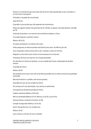 PASTOR CARLOS ALBERTO C DA SILVA
CONTATO (11)95725-5927
7
Acham-se no direito de agir assim pelo fato de terem sido prejudicados ou por considerar o
erro do outro muito grave.
O Perdão é resultado de uma decisão.
João 20:19-23.
O perdão é uma escolha que não depende dos sentimentos.
Ainda que alguém esteja triste pelo fato de ter sofrido um agravo, ela pode declarar o perdão
por fé.
A decisão de perdoar é um exercício da vontade de obedecer a Deus.
O coração disposto a perdoar sempre.
Mateus 18:21,22.
Os judeus perdoavam no máximo três vezes.
Pedro perguntou se deveria perdoar até (limite) sete vezes. Da 490 vez por dia..
Jesus respondeu setenta vezes sete no dia = perdoar a cada 2,9 minutos.
Ninguém erraria tanto assim contra a mesma pessoa num único dia.
O discípulo de Jesus tem que ter um coração perdoador.
Ele não deve ter limites em perdoar, no seu coração deve haver a disposição de perdoar
sempre.
O perdão do íntimo.
Mateus 18:35.
Na parábola acima Jesus trata não só da falta do perdão mas no último versículo da qualidade
do perdão.
Não basta declarar o perdão e até mesmo perdoar.
O perdão tem que ser do coração do íntimo.
Ele começa com uma declaração, mas, precisa se aprofundar.
Consequências da falta de perdão do íntimo.
Cadeias espirituais (Mateus 18:34,35).
Não ser perdoado (Mateus 6:9-15; Marcos 11:25,26; Lucas 6:37).
Doenças físicas e mentais (I Coríntios 11:30).
Coração amargurado (Hebreus 12:14,15)..
Quem não perdoa tem um coração mau.
Mateus 18:32.
Jesus chamou o homem de servo malvado.
 