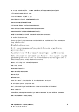 PASTOR CARLOS ALBERTO C DA SILVA
CONTATO (11)95725-5927
8
O coração soberbo, egoísta e ingrato, que não reconhece o quanto foi perdoado.
Só há perdão quando existe culpa.
Se eu te fiz alguma coisa de errado.
Não me lembro, mas, já que você está dizendo.
Restaurando a confiança perdida.
Se humilhar debaixo da poderosa mão de Deus.
Não confundir falta de perdão com confiança quebrada.
Não dar nenhum motivo novo para desconfiança.
Esperar com paciência até que todas as feridas sejam restauradas.
O perdão não é de graça.
Quem perdoa tem que pagar o preço de abandonar seu desejo de fazer justiça com
suas próprias mãos.
É isto fácil de jeito nenhum!
Envolve grande risco porque o ofensor pode não demonstrar arrependimento e
permanecer abusivo.
Ou se interromper o ciclo de abusos pode não admitir para o ofendido seus erros.
Como conviver com uma realidade em que o ofensor não admite seus erros não pede
perdão não quer tocar no assunto quer viver como se tudo estivesse legal e como se
não tivesse ocorrido um trauma muito doloroso?
Não se deve coagir uma pessoa para perdoar.
Isto é algo pessoal.
É uma decisão pessoal.
É resultado de um processo.
Há um preço.
Não é de graça.
Após uma ofensa a pessoa precisa de um tempo para se recompor.
O perdão tem que ser algo espontâneo.
Você pode perdoar genuinamente e não querer reconciliação com o ofensor.
É um direito seu.
Abusadores podem querer reconciliação sem assumirem as responsabilidades pelos erros.
Isto é injusto e não cabe no perdão.
 