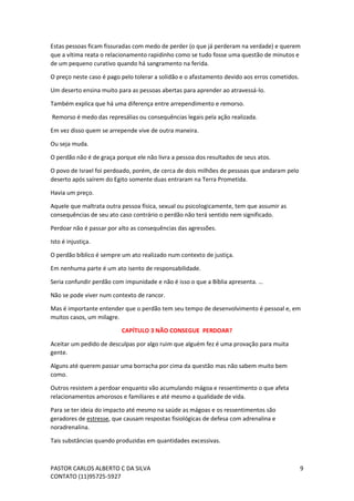 PASTOR CARLOS ALBERTO C DA SILVA
CONTATO (11)95725-5927
9
Estas pessoas ficam fissuradas com medo de perder (o que já perderam na verdade) e querem
que a vítima reata o relacionamento rapidinho como se tudo fosse uma questão de minutos e
de um pequeno curativo quando há sangramento na ferida.
O preço neste caso é pago pelo tolerar a solidão e o afastamento devido aos erros cometidos.
Um deserto ensina muito para as pessoas abertas para aprender ao atravessá-lo.
Também explica que há uma diferença entre arrependimento e remorso.
Remorso é medo das represálias ou consequências legais pela ação realizada.
Em vez disso quem se arrepende vive de outra maneira.
Ou seja muda.
O perdão não é de graça porque ele não livra a pessoa dos resultados de seus atos.
O povo de Israel foi perdoado, porém, de cerca de dois milhões de pessoas que andaram pelo
deserto após saírem do Egito somente duas entraram na Terra Prometida.
Havia um preço.
Aquele que maltrata outra pessoa física, sexual ou psicologicamente, tem que assumir as
consequências de seu ato caso contrário o perdão não terá sentido nem significado.
Perdoar não é passar por alto as consequências das agressões.
Isto é injustiça.
O perdão bíblico é sempre um ato realizado num contexto de justiça.
Em nenhuma parte é um ato isento de responsabilidade.
Seria confundir perdão com impunidade e não é isso o que a Bíblia apresenta. …
Não se pode viver num contexto de rancor.
Mas é importante entender que o perdão tem seu tempo de desenvolvimento é pessoal e, em
muitos casos, um milagre.
CAPÍTULO 3 NÃO CONSEGUE PERDOAR?
Aceitar um pedido de desculpas por algo ruim que alguém fez é uma provação para muita
gente.
Alguns até querem passar uma borracha por cima da questão mas não sabem muito bem
como.
Outros resistem a perdoar enquanto vão acumulando mágoa e ressentimento o que afeta
relacionamentos amorosos e familiares e até mesmo a qualidade de vida.
Para se ter ideia do impacto até mesmo na saúde as mágoas e os ressentimentos são
geradores de estresse, que causam respostas fisiológicas de defesa com adrenalina e
noradrenalina.
Tais substâncias quando produzidas em quantidades excessivas.
 