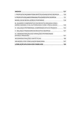 ANEXOS ................................................................................................... 127
I - PROPOSTA ORÇAMENTÁRIA SINTÉTICA DA RECEITA E DESPESA ......... 129
II - PROPOSTAORÇAMENTÁRIAANALÍTICADARECEITAE DESPESA ................ 131
MODELOS DE RESOLUÇÕES E PORTARIAS ............................................ 139
III - QUADRO COMPARATIVO DA RECEITA ORÇADA COM A
ARRECADADA E DA AUTORIZADA COM A REALIZADA ............ 149
IV - BALANÇO PATRIMONIAL COMPARADO ATIVO E PASSIVO ............. 153
V - BALANÇO FINANCEIRO DA RECEITA E DESPESA ............................. 157
VI - DEMONSTRAÇÃO DAS VARIAÇÕES PATRIMONIAIS
ATIVAS E PASSIVAS ............................................................................... 161
VII-DEMONSTRAÇÕES SINTÉTICAS .................................................... 165
VIII - MODELO DE CONCILIAÇÃO BANCÁRIA .......................................... 167
LEGISLAÇÃO APLICADA AOS CONSELHOS ............................................... 169
 