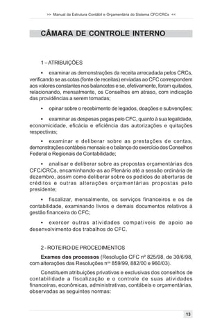 >> Manual da Estrutura Contábil e Orçamentária do Sistema CFC/CRCs <<




     CÂMARA DE CONTROLE INTERNO


     1 – ATRIBUIÇÕES
      ! examinar as demonstrações da receita arrecadada pelos CRCs,
verificando se as cotas (fonte de receitas) enviadas ao CFC correspondem
aos valores constantes nos balancetes e se, efetivamente, foram quitados,
relacionando, mensalmente, os Conselhos em atraso, com indicação
das providências a serem tomadas;
     !    opinar sobre o recebimento de legados, doações e subvenções;

    ! examinar as despesas pagas pelo CFC, quanto à sua legalidade,
economicidade, eficácia e eficiência das autorizações e quitações
respectivas;
    ! examinar e deliberar sobre as prestações de contas,
demonstrações contábeis mensais e o balanço do exercício dos Conselhos
Federal e Regionais de Contabilidade;
     ! analisar e deliberar sobre as propostas orçamentárias dos
CFC/CRCs, encaminhando-as ao Plenário até a sessão ordinária de
dezembro, assim como deliberar sobre os pedidos de aberturas de
créditos e outras alterações orçamentárias propostas pelo
presidente;
     !   fiscalizar, mensalmente, os serviços financeiros e os de
contabilidade, examinando livros e demais documentos relativos à
gestão financeira do CFC;
    ! exercer outras atividades compatíveis de apoio ao
desenvolvimento dos trabalhos do CFC.


     2 - ROTEIRO DE PROCEDIMENTOS
    Exames dos processos (Resolução CFC nº 825/98, de 30/6/98,
com alterações das Resoluções nos 859/99, 882/00 e 960/03).
     Constituem atribuições privativas e exclusivas dos conselhos de
contabilidade a fiscalização e o controle de suas atividades
financeiras, econômicas, administrativas, contábeis e orçamentárias,
observadas as seguintes normas:



                                                                                 13
 