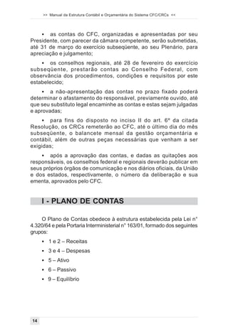 >> Manual da Estrutura Contábil e Orçamentária do Sistema CFC/CRCs <<




    ! as contas do CFC, organizadas e apresentadas por seu
Presidente, com parecer da câmara competente, serão submetidas,
até 31 de março do exercício subseqüente, ao seu Plenário, para
apreciação e julgamento;
    ! os conselhos regionais, até 28 de fevereiro do exercício
subseqüente, prestarão contas ao Conselho Federal, com
observância dos procedimentos, condições e requisitos por este
estabelecido;
     ! a não-apresentação das contas no prazo fixado poderá
determinar o afastamento do responsável, previamente ouvido, até
que seu substituto legal encaminhe as contas e estas sejam julgadas
e aprovadas;
    ! para fins do disposto no inciso II do art. 6º da citada
Resolução, os CRCs remeterão ao CFC, até o último dia do mês
subseqüente, o balancete mensal da gestão orçamentária e
contábil, além de outras peças necessárias que venham a ser
exigidas;
    ! após a aprovação das contas, e dadas as quitações aos
responsáveis, os conselhos federal e regionais deverão publicar em
seus próprios órgãos de comunicação e nos diários oficiais, da União
e dos estados, respectivamente, o número da deliberação e sua
ementa, aprovados pelo CFC.


     I - PLANO DE CONTAS

    O Plano de Contas obedece à estrutura estabelecida pela Lei n°
4.320/64 e pela Portaria Interministerial n° 163/01, formado dos seguintes
grupos:
     ! 1 e 2 – Receitas
     ! 3 e 4 – Despesas
     ! 5 – Ativo
     ! 6 – Passivo
     ! 9 – Equilíbrio




14
 