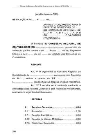 >> Manual da Estrutura Contábil e Orçamentária do Sistema CFC/CRCs <<




                            (papel timbrado do CRC)

RESOLUÇÃO CRC....... Nº ........../20.......

                                       APROVA O ORÇAMENTO PARA O
                                       EXERCÍCIO FINANCEIRO DE.........
                                       DO CONSELHO REGIONAL DE
                                       C O N T A B I L I D A D E
                                       DO............................ E DÁ OUTRAS
                                       PROVIDÊNCIAS.

                       O Plenário do CONSELHO REGIONAL DE
CONTABILIDADE DO ............................................., no exercício da
atribuição que lhe confere o art. ......, Inciso ........ do seu Regimento
Interno e item ....... do art. ....... do Estatuto dos Conselhos de
Contabilidade,


                       RESOLVE:


                       Art. 1º O orçamento do Conselho Regional de
Contabilidade de .......................................para o exercício financeiro
de 20....., estima a receita em R$ ...............................
(................................ reais) e fixa sua despesa em igual importância.
                       Art. 2º A receita será realizada mediante a
arrecadação das Receitas Correntes e pelo retorno de investimentos,
observado os seguintes desdobramentos:


                       RECEITAS


               1       Receitas Correntes.......................................0,00
               1.1.1 Anuidades....................................................0,00
               1.2.1 Receitas Imobiliárias......................................0,00
               1.2.2 Receitas de Valores Mobiliários......................0,00
               1.2.3 Dividendos Recebidos....................................0,00


140
 